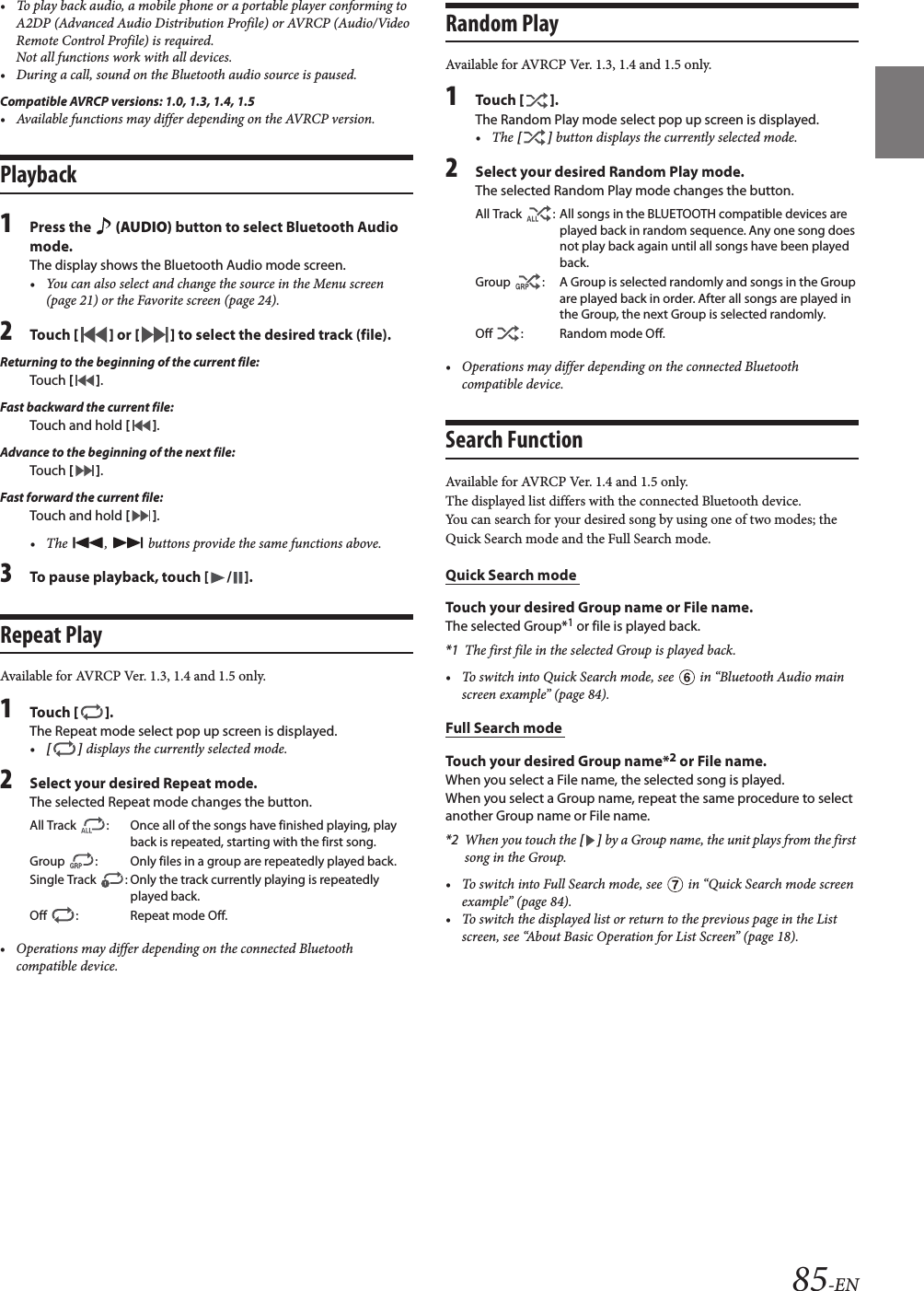 85-EN• To play back audio, a mobile phone or a portable player conforming to A2DP (Advanced Audio Distribution Profile) or AVRCP (Audio/Video Remote Control Profile) is required. Not all functions work with all devices.• During a call, sound on the Bluetooth audio source is paused.Compatible AVRCP versions: 1.0, 1.3, 1.4, 1.5• Available functions may differ depending on the AVRCP version.Playback1Press the   (AUDIO) button to select Bluetooth Audio mode.The display shows the Bluetooth Audio mode screen.• You can also select and change the source in the Menu screen(page 21) or the Favorite screen (page 24).2Touch [ ] or [ ] to select the desired track (file).Returning to the beginning of the current file:Touch [ ].Fast backward the current file:Touch and hold [ ].Advance to the beginning of the next file:Touch [ ].Fast forward the current file:Touch and hold [ ].• The ,   buttons provide the same functions above.3To pause playback, touch [ / ].Repeat PlayAvailable for AVRCP Ver. 1.3, 1.4 and 1.5 only.1Touch [ ].The Repeat mode select pop up screen is displayed.•[ ] displays the currently selected mode.2Select your desired Repeat mode.The selected Repeat mode changes the button.• Operations may differ depending on the connected Bluetooth compatible device.Random PlayAvailable for AVRCP Ver. 1.3, 1.4 and 1.5 only.1Touch [ ].The Random Play mode select pop up screen is displayed.• The [ ] button displays the currently selected mode.2Select your desired Random Play mode.The selected Random Play mode changes the button.• Operations may differ depending on the connected Bluetooth compatible device.Search FunctionAvailable for AVRCP Ver. 1.4 and 1.5 only.The displayed list differs with the connected Bluetooth device. You can search for your desired song by using one of two modes; the Quick Search mode and the Full Search mode.Quick Search mode Touch your desired Group name or File name.The selected Group*1 or file is played back.*1 The first file in the selected Group is played back.• To switch into Quick Search mode, see   in “Bluetooth Audio mainscreen example” (page 84).Full Search mode Touch your desired Group name*2 or File name.When you select a File name, the selected song is played.When you select a Group name, repeat the same procedure to select another Group name or File name.*2 When you touch the [ ] by a Group name, the unit plays from the first song in the Group.• To switch into Full Search mode, see   in “Quick Search mode screenexample” (page 84).• To switch the displayed list or return to the previous page in the List screen, see “About Basic Operation for List Screen” (page 18).All Track  : Once all of the songs have finished playing, play back is repeated, starting with the first song.Group  : Only files in a group are repeatedly played back.Single Track  : Only the track currently playing is repeatedly played back.Off  : Repeat mode Off.All Track  : All songs in the BLUETOOTH compatible devices are played back in random sequence. Any one song does not play back again until all songs have been played back.Group  : A Group is selected randomly and songs in the Group are played back in order. After all songs are played in the Group, the next Group is selected randomly.Off  : Random mode Off.