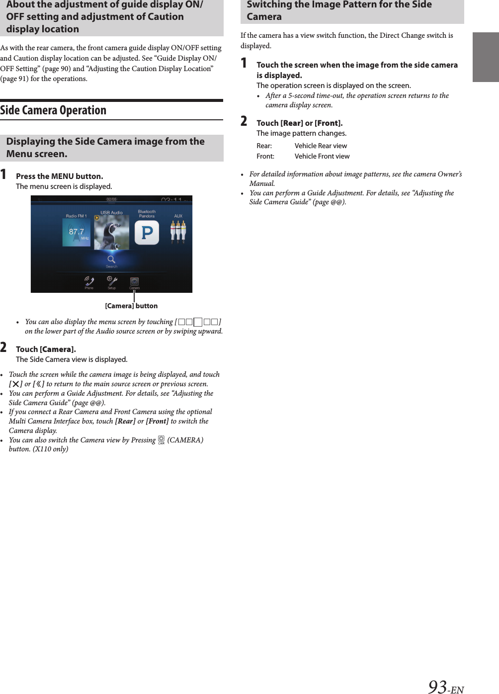 93-ENAs with the rear camera, the front camera guide display ON/OFF setting and Caution display location can be adjusted. See “Guide Display ON/OFF Setting” (page 90) and “Adjusting the Caution Display Location” (page 91) for the operations.Side Camera Operation1Press the MENU button.The menu screen is displayed.• You can also display the menu screen by touching [ ] on the lower part of the Audio source screen or by swiping upward.2Touch [Camera].The Side Camera view is displayed.• Touch the screen while the camera image is being displayed, and touch [ ] or [ ] to return to the main source screen or previous screen.• You can perform a Guide Adjustment. For details, see “Adjusting the Side Camera Guide” (page @@).• If you connect a Rear Camera and Front Camera using the optional Multi Camera Interface box, touch [Rear] or [Front] to switch theCamera display.• You can also switch the Camera view by Pressing   (CAMERA)button. (X110 only)If the camera has a view switch function, the Direct Change switch is displayed.1Touch the screen when the image from the side camera is displayed.The operation screen is displayed on the screen.• After a 5-second time-out, the operation screen returns to the camera display screen.2Touch [Rear] or [Front].The image pattern changes.• For detailed information about image patterns, see the camera Owner’s Manual.• You can perform a Guide Adjustment. For details, see “Adjusting the Side Camera Guide” (page @@).About the adjustment of guide display ON/OFF setting and adjustment of Caution display location Displaying the Side Camera image from the Menu screen.[Camera] buttonSwitching the Image Pattern for the Side CameraRear: Vehicle Rear viewFront: Vehicle Front view