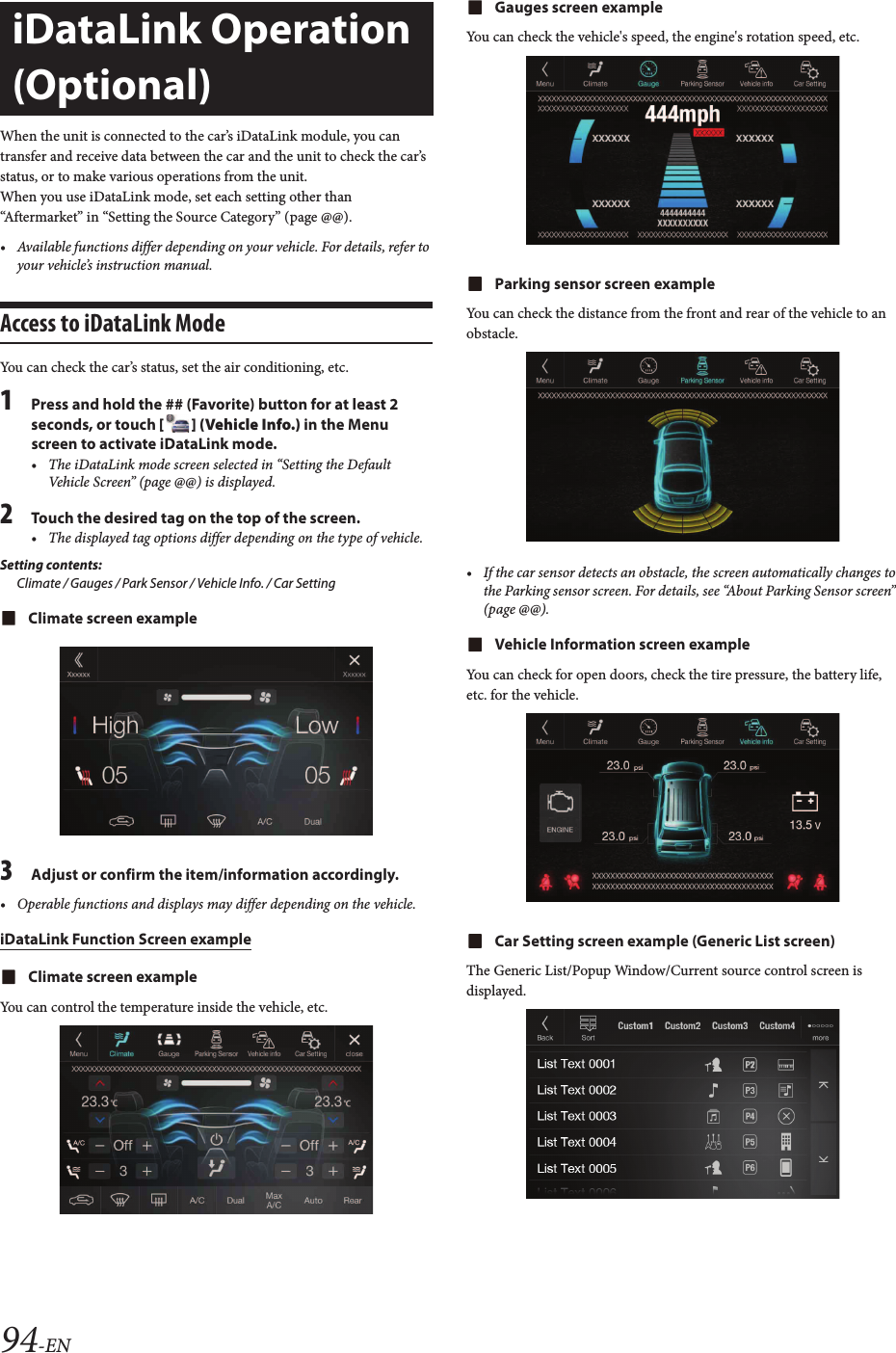 94-ENWhen the unit is connected to the car’s iDataLink module, you can transfer and receive data between the car and the unit to check the car’s status, or to make various operations from the unit.When you use iDataLink mode, set each setting other than “Aftermarket” in “Setting the Source Category” (page @@).• Available functions differ depending on your vehicle. For details, refer to your vehicle’s instruction manual.Access to iDataLink ModeYou can check the car’s status, set the air conditioning, etc.1Press and hold the ## (Favorite) button for at least 2 seconds, or touch [ ] (Vehicle Info.) in the Menu screen to activate iDataLink mode.• The iDataLink mode screen selected in “Setting the Default Vehicle Screen” (page @@) is displayed.2Touch the desired tag on the top of the screen.• The displayed tag options differ depending on the type of vehicle.Setting contents:Climate / Gauges / Park Sensor / Vehicle Info. / Car SettingClimate screen example3Adjust or confirm the item/information accordingly.• Operable functions and displays may differ depending on the vehicle.iDataLink Function Screen exampleClimate screen exampleYou can control the temperature inside the vehicle, etc.Gauges screen exampleYou can check the vehicle&apos;s speed, the engine&apos;s rotation speed, etc.Parking sensor screen exampleYou can check the distance from the front and rear of the vehicle to an obstacle.• If the car sensor detects an obstacle, the screen automatically changes to the Parking sensor screen. For details, see “About Parking Sensor screen” (page @@).Vehicle Information screen exampleYou can check for open doors, check the tire pressure, the battery life, etc. for the vehicle.Car Setting screen example (Generic List screen)The Generic List/Popup Window/Current source control screen is displayed.iDataLink Operation (Optional)