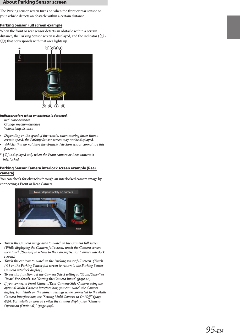 95-ENThe Parking sensor screen turns on when the front or rear sensor on your vehicle detects an obstacle within a certain distance.Parking Sensor Full screen exampleWhen the front or rear sensor detects an obstacle within a certain distance, the Parking Sensor screen is displayed, and the indicator (  - ) that corresponds with that area lights up.Indicator colors when an obstacle is detected.Red: close distanceOrange: medium distanceYellow: long distance• Depending on the speed of the vehicle, when moving faster than a certain speed, the Parking Sensor screen may not be displayed.• Vehicles that do not have the obstacle detection sensor cannot use this function.*[ ] is displayed only when the Front camera or Rear camera is interlocked.Parking Sensor Camera interlock screen example (Rear camera)You can check for obstacles through an interlocked camera image by connecting a Front or Rear Camera.• Touch the Camera image area to switch to the Camera full screen. (While displaying the Camera full screen, touch the Camera screen, then touch [Sensor] to return to the Parking Sensor Camera interlock screen.)• Touch the car icon to switch to the Parking sensor full screen. (Touch [ ] on the Parking Sensor full screen to return to the Parking Sensor Camera interlock display.)• To use this function, set the Camera Select setting to “Front/Other” or “Rear.” For details, see “Setting the Camera Input” (page 46).• If you connect a Front Camera/Rear Camera/Side Camera using the optional Multi Camera Interface box, you can switch the Camera display. For details on the camera settings when connected to the Multi Camera Interface box, see “Setting Multi Camera to On/Off” (page @@). For details on how to switch the camera display, see “Camera Operation (Optional)” (page @@).External Accessory Control OperationYou can set the headlights to ON/OFF or adjust the air suspension from this unit by connecting the optional External Accessory Control box.The following explains how to edit the control switches, because the functions that can be controlled differ depending on the type of vehicle.1Touch [ ] (Ext Acc Ctrl) in the Menu screen to activate External Accessory screen.The External Accessory screen is displayed.2Touch [ ] (Edit).The Edit Control Switches screen is displayed.About Parking Sensor screen