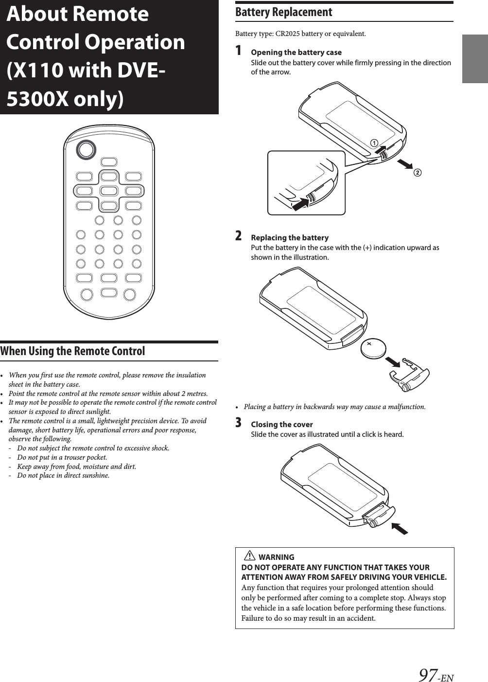 97-ENWhen Using the Remote Control• When you first use the remote control, please remove the insulation sheet in the battery case.• Point the remote control at the remote sensor within about 2 metres.• It may not be possible to operate the remote control if the remote control sensor is exposed to direct sunlight.• The remote control is a small, lightweight precision device. To avoid damage, short battery life, operational errors and poor response, observe the following. - Do not subject the remote control to excessive shock.- Do not put in a trouser pocket.- Keep away from food, moisture and dirt.- Do not place in direct sunshine.Battery ReplacementBattery type: CR2025 battery or equivalent.1Opening the battery caseSlide out the battery cover while firmly pressing in the direction of the arrow.2Replacing the batteryPut the battery in the case with the (+) indication upward as shown in the illustration.• Placing a battery in backwards way may cause a malfunction.3Closing the coverSlide the cover as illustrated until a click is heard.About Remote Control Operation (X110 with DVE-5300X only)WARNINGDO NOT OPERATE ANY FUNCTION THAT TAKES YOUR ATTENTION AWAY FROM SAFELY DRIVING YOUR VEHICLE.Any function that requires your prolonged attention should only be performed after coming to a complete stop. Always stop the vehicle in a safe location before performing these functions. Failure to do so may result in an accident.