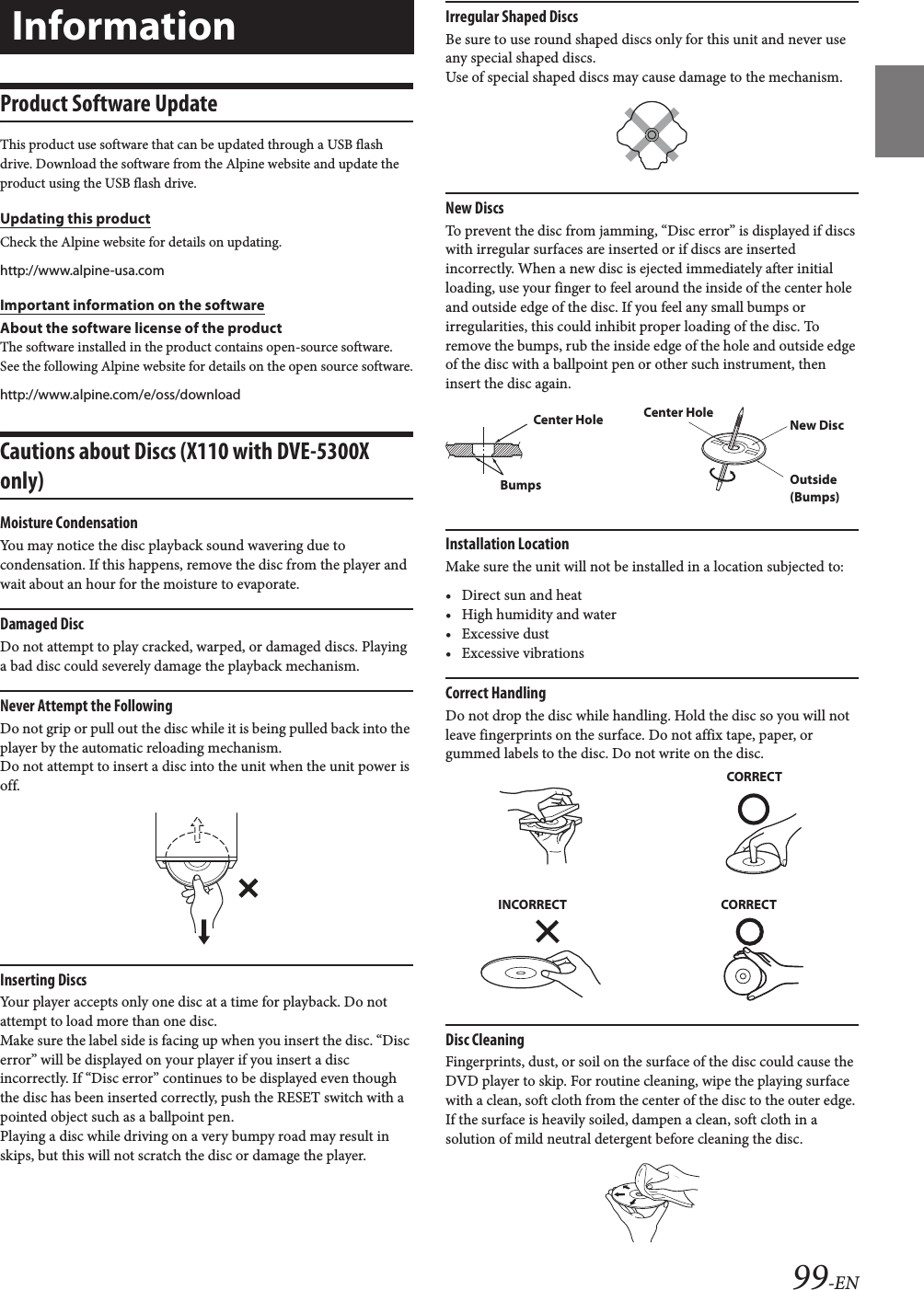 99-ENProduct Software UpdateThis product use software that can be updated through a USB flash drive. Download the software from the Alpine website and update the product using the USB flash drive.Updating this productCheck the Alpine website for details on updating. http://www.alpine-usa.comImportant information on the softwareAbout the software license of the productThe software installed in the product contains open-source software.See the following Alpine website for details on the open source software.http://www.alpine.com/e/oss/downloadCautions about Discs (X110 with DVE-5300X only)Moisture CondensationYou may notice the disc playback sound wavering due to condensation. If this happens, remove the disc from the player and wait about an hour for the moisture to evaporate.Damaged DiscDo not attempt to play cracked, warped, or damaged discs. Playing a bad disc could severely damage the playback mechanism.Never Attempt the FollowingDo not grip or pull out the disc while it is being pulled back into the player by the automatic reloading mechanism.Do not attempt to insert a disc into the unit when the unit power is off.Inserting DiscsYour player accepts only one disc at a time for playback. Do not attempt to load more than one disc.Make sure the label side is facing up when you insert the disc. “Disc error” will be displayed on your player if you insert a disc incorrectly. If “Disc error” continues to be displayed even though the disc has been inserted correctly, push the RESET switch with a pointed object such as a ballpoint pen.Playing a disc while driving on a very bumpy road may result in skips, but this will not scratch the disc or damage the player.Irregular Shaped DiscsBe sure to use round shaped discs only for this unit and never use any special shaped discs. Use of special shaped discs may cause damage to the mechanism.New DiscsTo prevent the disc from jamming, “Disc error” is displayed if discs with irregular surfaces are inserted or if discs are inserted incorrectly. When a new disc is ejected immediately after initial loading, use your finger to feel around the inside of the center hole and outside edge of the disc. If you feel any small bumps or irregularities, this could inhibit proper loading of the disc. To remove the bumps, rub the inside edge of the hole and outside edge of the disc with a ballpoint pen or other such instrument, then insert the disc again.Installation LocationMake sure the unit will not be installed in a location subjected to:• Direct sun and heat• High humidity and water• Excessive dust• Excessive vibrationsCorrect HandlingDo not drop the disc while handling. Hold the disc so you will not leave fingerprints on the surface. Do not affix tape, paper, or gummed labels to the disc. Do not write on the disc.Disc CleaningFingerprints, dust, or soil on the surface of the disc could cause the DVD player to skip. For routine cleaning, wipe the playing surface with a clean, soft cloth from the center of the disc to the outer edge. If the surface is heavily soiled, dampen a clean, soft cloth in a solution of mild neutral detergent before cleaning the disc.InformationCenter HoleBumpsCenter HoleNew DiscOutside (Bumps)CORRECTINCORRECTCORRECT