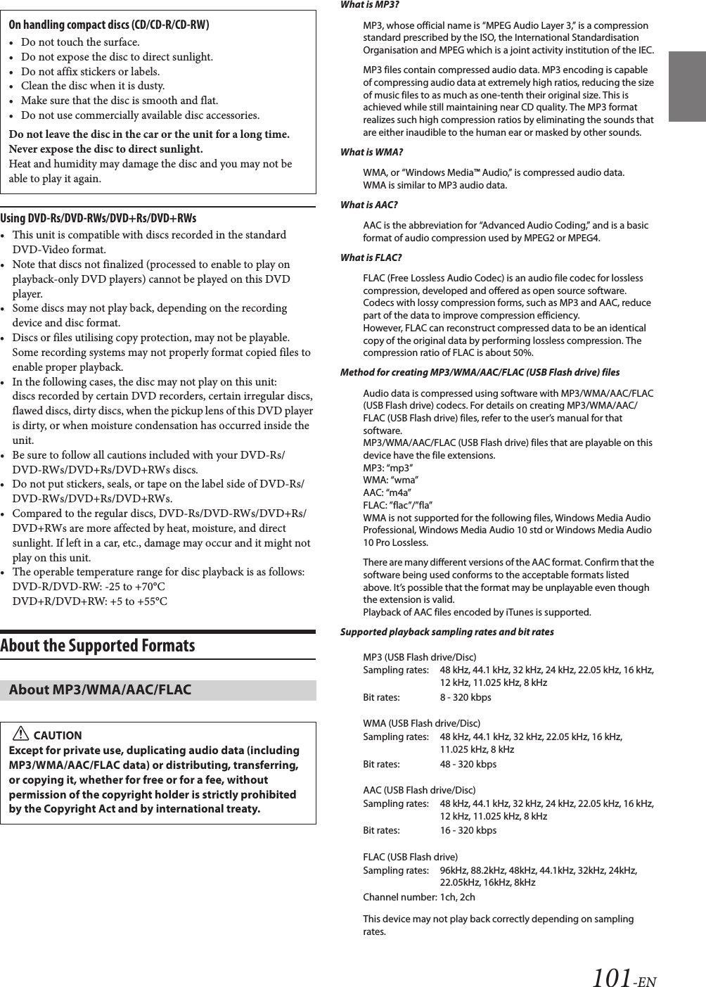 101-ENUsing DVD-Rs/DVD-RWs/DVD+Rs/DVD+RWs• This unit is compatible with discs recorded in the standard DVD-Video format.• Note that discs not finalized (processed to enable to play on playback-only DVD players) cannot be played on this DVD player.• Some discs may not play back, depending on the recording device and disc format.• Discs or files utilising copy protection, may not be playable. Some recording systems may not properly format copied files to enable proper playback.• In the following cases, the disc may not play on this unit: discs recorded by certain DVD recorders, certain irregular discs, flawed discs, dirty discs, when the pickup lens of this DVD player is dirty, or when moisture condensation has occurred inside the unit.• Be sure to follow all cautions included with your DVD-Rs/DVD-RWs/DVD+Rs/DVD+RWs discs.• Do not put stickers, seals, or tape on the label side of DVD-Rs/DVD-RWs/DVD+Rs/DVD+RWs.• Compared to the regular discs, DVD-Rs/DVD-RWs/DVD+Rs/DVD+RWs are more affected by heat, moisture, and direct sunlight. If left in a car, etc., damage may occur and it might not play on this unit.• The operable temperature range for disc playback is as follows:DVD-R/DVD-RW: 25 to +70°CDVD+R/DVD+RW: +5 to +55°CAbout the Supported Formats What is MP3?MP3, whose official name is “MPEG Audio Layer 3,” is a compression standard prescribed by the ISO, the International Standardisation Organisation and MPEG which is a joint activity institution of the IEC.MP3 files contain compressed audio data. MP3 encoding is capable of compressing audio data at extremely high ratios, reducing the size of music files to as much as one-tenth their original size. This is achieved while still maintaining near CD quality. The MP3 format realizes such high compression ratios by eliminating the sounds that are either inaudible to the human ear or masked by other sounds.What is WMA?WMA, or “Windows Media™ Audio,” is compressed audio data.WMA is similar to MP3 audio data.What is AAC?AAC is the abbreviation for “Advanced Audio Coding,” and is a basic format of audio compression used by MPEG2 or MPEG4.What is FLAC?FLAC (Free Lossless Audio Codec) is an audio file codec for lossless compression, developed and offered as open source software. Codecs with lossy compression forms, such as MP3 and AAC, reduce part of the data to improve compression efficiency. However, FLAC can reconstruct compressed data to be an identical copy of the original data by performing lossless compression. The compression ratio of FLAC is about 50%.Method for creating MP3/WMA/AAC/FLAC (USB Flash drive) filesAudio data is compressed using software with MP3/WMA/AAC/FLAC (USB Flash drive) codecs. For details on creating MP3/WMA/AAC/FLAC (USB Flash drive) files, refer to the user’s manual for that software.MP3/WMA/AAC/FLAC (USB Flash drive) files that are playable on this device have the file extensions.MP3: “mp3”WMA: “wma”AAC: “m4a”FLAC: ”flac”/”fla”WMA is not supported for the following files, Windows Media Audio Professional, Windows Media Audio 10 std or Windows Media Audio 10 Pro Lossless.There are many different versions of the AAC format. Confirm that the software being used conforms to the acceptable formats listed above. It’s possible that the format may be unplayable even though the extension is valid. Playback of AAC files encoded by iTunes is supported.Supported playback sampling rates and bit ratesMP3 (USB Flash drive/Disc)WMA (USB Flash drive/Disc)AAC (USB Flash drive/Disc)FLAC (USB Flash drive)This device may not play back correctly depending on sampling rates.On handling compact discs (CD/CD-R/CD-RW)• Do not touch the surface.• Do not expose the disc to direct sunlight.• Do not affix stickers or labels.• Clean the disc when it is dusty.• Make sure that the disc is smooth and flat.• Do not use commercially available disc accessories.Do not leave the disc in the car or the unit for a long time. Never expose the disc to direct sunlight.Heat and humidity may damage the disc and you may not be able to play it again.About MP3/WMA/AAC/FLACCAUTIONExcept for private use, duplicating audio data (including MP3/WMA/AAC/FLAC data) or distributing, transferring, or copying it, whether for free or for a fee, without permission of the copyright holder is strictly prohibited by the Copyright Act and by international treaty.Sampling rates: 48 kHz, 44.1 kHz, 32 kHz, 24 kHz, 22.05 kHz, 16 kHz, 12 kHz, 11.025 kHz, 8 kHzBit rates: 8 - 320 kbpsSampling rates: 48 kHz, 44.1 kHz, 32 kHz, 22.05 kHz, 16 kHz, 11.025 kHz, 8 kHzBit rates: 48 - 320 kbpsSampling rates: 48 kHz, 44.1 kHz, 32 kHz, 24 kHz, 22.05 kHz, 16 kHz, 12 kHz, 11.025 kHz, 8 kHzBit rates: 16 - 320 kbpsSampling rates: 96kHz, 88.2kHz, 48kHz, 44.1kHz, 32kHz, 24kHz, 22.05kHz, 16kHz, 8kHzChannel number: 1ch, 2ch
