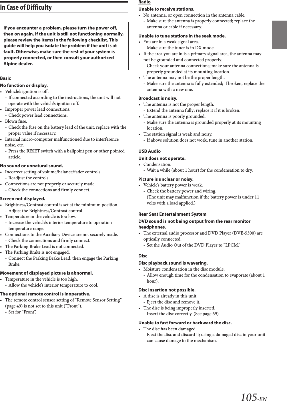 105-ENIn Case of DifficultyBasicNo function or display.• Vehicle’s ignition is off.- If connected according to the instructions, the unit will not operate with the vehicle’s ignition off.• Improper power lead connections.- Check power lead connections.• Blown fuse.- Check the fuse on the battery lead of the unit; replace with the proper value if necessary.• Internal micro-computer malfunctioned due to interference noise, etc.- Press the RESET switch with a ballpoint pen or other pointed article.No sound or unnatural sound.• Incorrect setting of volume/balance/fader controls.- Readjust the controls.• Connections are not properly or securely made.- Check the connections and firmly connect.Screen not displayed.• Brightness/Contrast control is set at the minimum position.- Adjust the Brightness/Contrast control.• Temperature in the vehicle is too low.- Increase the vehicle’s interior temperature to operation temperature range.• Connections to the Auxiliary Device are not securely made.- Check the connections and firmly connect.• The Parking Brake Lead is not connected.• The Parking Brake is not engaged.- Connect the Parking Brake Lead, then engage the Parking Brake.Movement of displayed picture is abnormal.• Temperature in the vehicle is too high.- Allow the vehicle’s interior temperature to cool.The optional remote control is inoperative.• The remote control sensor setting of “Remote Sensor Setting” (page 49) is not set to this unit (“Front”).- Set for “Front”.RadioUnable to receive stations.• No antenna, or open connection in the antenna cable.- Make sure the antenna is properly connected; replace the antenna or cable if necessary.Unable to tune stations in the seek mode.• You are in a weak signal area.- Make sure the tuner is in DX mode.• If the area you are in is a primary signal area, the antenna may not be grounded and connected properly.- Check your antenna connections; make sure the antenna is properly grounded at its mounting location.• The antenna may not be the proper length.- Make sure the antenna is fully extended; if broken, replace the antenna with a new one.Broadcast is noisy.• The antenna is not the proper length.- Extend the antenna fully; replace it if it is broken.• The antenna is poorly grounded.- Make sure the antenna is grounded properly at its mounting location.• The station signal is weak and noisy.- If above solution does not work, tune in another station.USB AudioUnit does not operate.• Condensation.- Wait a while (about 1 hour) for the condensation to dry.Picture is unclear or noisy.• Vehicle’s battery power is weak.- Check the battery power and wiring.(The unit may malfunction if the battery power is under 11 volts with a load applied.)Rear Seat Entertainment SystemDVD sound is not being output from the rear monitor headphones.• The external audio processor and DVD Player (DVE-5300) are optically connected.- Set the Audio Out of the DVD Player to “LPCM.”DiscDisc playback sound is wavering.• Moisture condensation in the disc module.- Allow enough time for the condensation to evaporate (about 1 hour).Disc insertion not possible.• A disc is already in this unit.- Eject the disc and remove it.• The disc is being improperly inserted.- Insert the disc correctly. (See page 69)Unable to fast forward or backward the disc.• The disc has been damaged.- Eject the disc and discard it; using a damaged disc in your unit can cause damage to the mechanism.If you encounter a problem, please turn the power off, then on again. If the unit is still not functioning normally, please review the items in the following checklist. This guide will help you isolate the problem if the unit is at fault. Otherwise, make sure the rest of your system is properly connected, or then consult your authorized Alpine dealer.