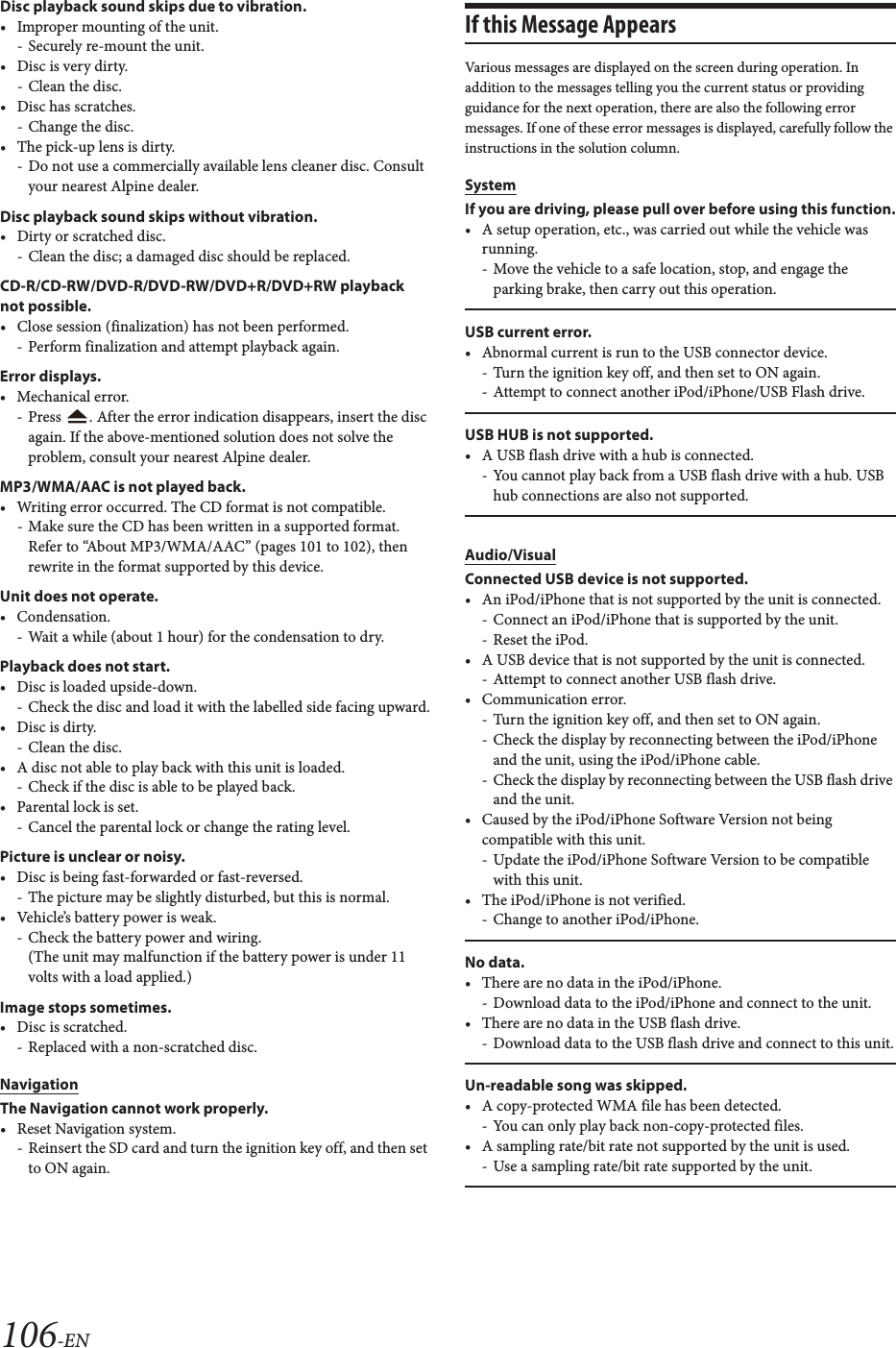 106-ENDisc playback sound skips due to vibration.• Improper mounting of the unit.- Securely re-mount the unit.• Disc is very dirty.- Clean the disc.• Disc has scratches.- Change the disc.• The pick-up lens is dirty.- Do not use a commercially available lens cleaner disc. Consult your nearest Alpine dealer.Disc playback sound skips without vibration.• Dirty or scratched disc.- Clean the disc; a damaged disc should be replaced.CD-R/CD-RW/DVD-R/DVD-RW/DVD+R/DVD+RW playback not possible.• Close session (finalization) has not been performed.- Perform finalization and attempt playback again.Error displays.• Mechanical error.- Press  . After the error indication disappears, insert the disc again. If the above-mentioned solution does not solve the problem, consult your nearest Alpine dealer.MP3/WMA/AAC is not played back.• Writing error occurred. The CD format is not compatible.- Make sure the CD has been written in a supported format. Refer to “About MP3/WMA/AAC” (pages 101 to 102), then rewrite in the format supported by this device.Unit does not operate.• Condensation.- Wait a while (about 1 hour) for the condensation to dry.Playback does not start.• Disc is loaded upside-down.- Check the disc and load it with the labelled side facing upward.• Disc is dirty.- Clean the disc.• A disc not able to play back with this unit is loaded.- Check if the disc is able to be played back.• Parental lock is set.- Cancel the parental lock or change the rating level.Picture is unclear or noisy.• Disc is being fast-forwarded or fast-reversed.- The picture may be slightly disturbed, but this is normal.• Vehicle’s battery power is weak.- Check the battery power and wiring.(The unit may malfunction if the battery power is under 11 volts with a load applied.)Image stops sometimes.• Disc is scratched.- Replaced with a non-scratched disc.NavigationThe Navigation cannot work properly.• Reset Navigation system.- Reinsert the SD card and turn the ignition key off, and then set to ON again.If this Message AppearsVarious messages are displayed on the screen during operation. In addition to the messages telling you the current status or providing guidance for the next operation, there are also the following error messages. If one of these error messages is displayed, carefully follow the instructions in the solution column.SystemIf you are driving, please pull over before using this function.• A setup operation, etc., was carried out while the vehicle was running.- Move the vehicle to a safe location, stop, and engage the parking brake, then carry out this operation.USB current error.• Abnormal current is run to the USB connector device.- Turn the ignition key off, and then set to ON again.- Attempt to connect another iPod/iPhone/USB Flash drive.USB HUB is not supported.• A USB flash drive with a hub is connected.- You cannot play back from a USB flash drive with a hub. USB hub connections are also not supported.Audio/VisualConnected USB device is not supported.• An iPod/iPhone that is not supported by the unit is connected.- Connect an iPod/iPhone that is supported by the unit.- Reset the iPod.• A USB device that is not supported by the unit is connected.- Attempt to connect another USB flash drive.• Communication error.- Turn the ignition key off, and then set to ON again.- Check the display by reconnecting between the iPod/iPhone and the unit, using the iPod/iPhone cable.- Check the display by reconnecting between the USB flash drive and the unit.• Caused by the iPod/iPhone Software Version not being compatible with this unit.- Update the iPod/iPhone Software Version to be compatible with this unit.• The iPod/iPhone is not verified.- Change to another iPod/iPhone.No data.• There are no data in the iPod/iPhone.- Download data to the iPod/iPhone and connect to the unit.• There are no data in the USB flash drive.- Download data to the USB flash drive and connect to this unit.Un-readable song was skipped.• A copy-protected WMA file has been detected.- You can only play back non-copy-protected files.• A sampling rate/bit rate not supported by the unit is used.- Use a sampling rate/bit rate supported by the unit.