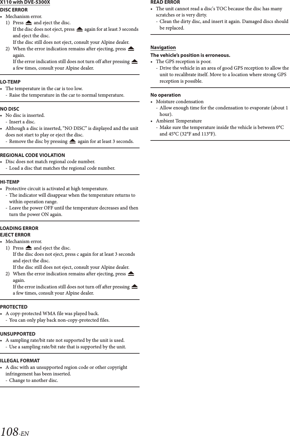 108-ENX110 with DVE-5300XDISC ERROR• Mechanism error.1) Press   and eject the disc.If the disc does not eject, press   again for at least 3 seconds and eject the disc.If the disc still does not eject, consult your Alpine dealer.2) When the error indication remains after ejecting, press   again.If the error indication still does not turn off after pressing   a few times, consult your Alpine dealer.LO-TEMP• The temperature in the car is too low.- Raise the temperature in the car to normal temperature.NO DISC• No disc is inserted.- Insert a disc.• Although a disc is inserted, “NO DISC” is displayed and the unit does not start to play or eject the disc.- Remove the disc by pressing   again for at least 3 seconds.REGIONAL CODE VIOLATION• Disc does not match regional code number.- Load a disc that matches the regional code number.HI-TEMP• Protective circuit is activated at high temperature.- The indicator will disappear when the temperature returns to within operation range.- Leave the power OFF until the temperature decreases and then turn the power ON again.LOADING ERROREJECT ERROR• Mechanism error.1) Press   and eject the disc.If the disc does not eject, press c again for at least 3 seconds and eject the disc.If the disc still does not eject, consult your Alpine dealer.2) When the error indication remains after ejecting, press   again.If the error indication still does not turn off after pressing   a few times, consult your Alpine dealer.PROTECTED• A copy-protected WMA file was played back.- You can only play back non-copy-protected files.UNSUPPORTED• A sampling rate/bit rate not supported by the unit is used.- Use a sampling rate/bit rate that is supported by the unit.ILLEGAL FORMAT• A disc with an unsupported region code or other copyright infringement has been inserted.- Change to another disc.READ ERROR• The unit cannot read a disc&apos;s TOC because the disc has many scratches or is very dirty. - Clean the dirty disc, and insert it again. Damaged discs should be replaced.NavigationThe vehicle’s position is erroneous.• The GPS reception is poor.- Drive the vehicle in an area of good GPS reception to allow the unit to recalibrate itself. Move to a location where strong GPS reception is possible.No operation• Moisture condensation- Allow enough time for the condensation to evaporate (about 1 hour).• Ambient Temperature- Make sure the temperature inside the vehicle is between 0°C and 45°C (32°F and 113°F).