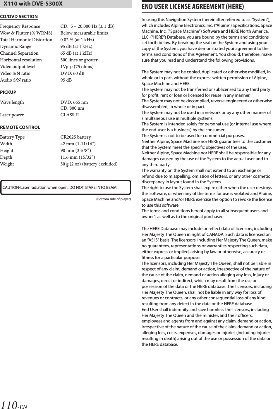 110-ENCD/DVD SECTIONPICKUPREMOTE CONTROLEND USER LICENSE AGREEMENT (HERE)In using this Navigation System (hereinafter referred to as “System”), which includes Alpine Electronics, Inc. (“Alpine”) Specifications, Space Machine, Inc. (“Space Machine”) Software and HERE North America, LLC. (“HERE”) Database, you are bound by the terms and conditions set forth below. By breaking the seal on the System and using your copy of the System, you have demonstrated your agreement to the terms and conditions of this Agreement. You should, therefore, make sure that you read and understand the following provisions.The System may not be copied, duplicated or otherwise modified, in whole or in part, without the express written permission of Alpine, Space Machine and HERE.The System may not be transferred or sublicensed to any third party for profit, rent or loan or licensed for reuse in any manner.The System may not be decompiled, reverse engineered or otherwise disassembled, in whole or in part.The System may not be used in a network or by any other manner of simultaneous use in multiple systems.The System is intended solely for personal use (or internal use where the end-user is a business) by the consumer.The System is not to be used for commercial purposes.Neither Alpine, Space Machine nor HERE guarantees to the customer that the System meet the specific objectives of the user.Neither Alpine, Space Machine nor HERE shall be responsible for any damages caused by the use of the System to the actual user and to any third party.The warranty on the System shall not extend to an exchange or refund due to misspelling, omission of letters, or any other cosmetic discrepancy in layout found in the System.The right to use the System shall expire either when the user destroys this software, or when any of the terms for use is violated and Alpine, Space Machine and/or HERE exercise the option to revoke the license to use this software.The terms and conditions hereof apply to all subsequent users and owner’s as well as to the original purchaser.The HERE Database may include or reflect data of licensors, including Her Majesty The Queen in right of CANADA. Such data is licensed on an “AS IS” basis. The licensors, including Her Majesty The Queen, make no guarantees, representations or warranties respecting such data, either express or implied, arising by law or otherwise, accuracy or fitness for a particular purpose.The licensors, including Her Majesty The Queen, shall not be liable in respect of any claim, demand or action, irrespective of the nature of the cause of the claim, demand or action alleging any loss, injury or damages, direct or indirect, which may result from the use or possession of the data or the HERE database. The licensors, including Her Majesty The Queen, shall not be liable in any way for loss of revenues or contracts, or any other consequential loss of any kind resulting from any defect in the data or the HERE database.End User shall indemnify and save harmless the licensors, including Her Majesty The Queen and the minister, and their officers, employees and agents from and against any claim, demand or action, irrespective of the nature of the cause of the claim, demand or action, alleging loss, costs, expenses, damages or injuries (including injuries resulting in death) arising out of the use or possession of the data or the HERE database.X110 with DVE-5300XFrequency Response CD:  5 – 20,000 Hz (± 1 dB)Wow &amp; Flutter (% WRMS) Below measurable limitsTotal Harmonic Distortion 0.02 % (at 1 kHz)Dynamic Range 95 dB (at 1 kHz)Channel Separation 65 dB (at 1 kHz)Horizontal resolution 500 lines or greaterVideo output level 1Vp-p (75 ohms)Video S/N ratio DVD: 60 dBAudio S/N ratio 95 dBWave length DVD: 665 nmCD: 800 nmLaser power CLASS IIBattery Type CR2025 batteryWidth 42 mm (1-11/16”)Height 90 mm (3-5/8”)Depth 11.6 mm (15/32”)Weight 50 g (2 oz) (battery excluded)CAUTION-Laser radiation when open, DO NOT STARE INTO BEAM(Bottom side of player)