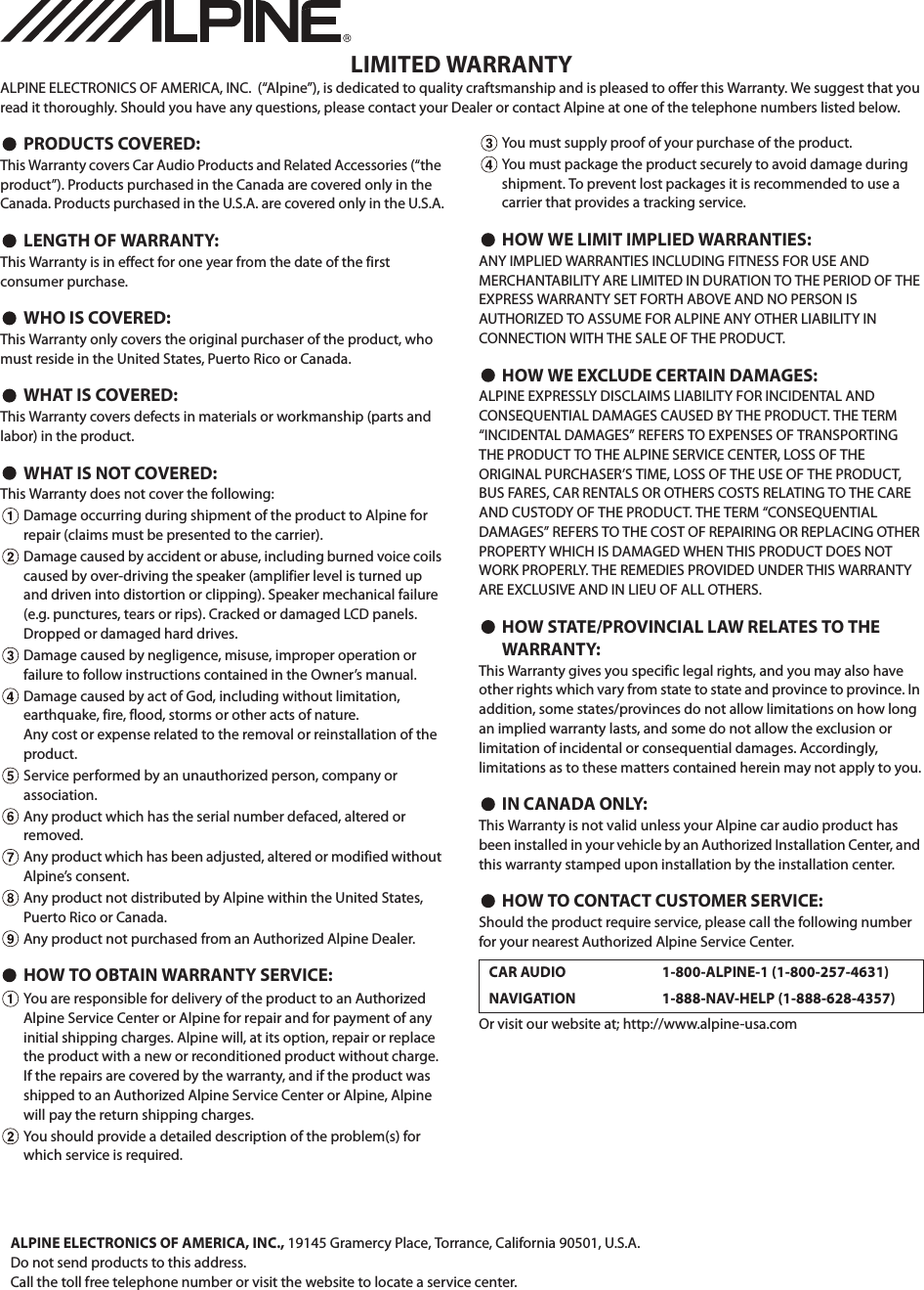 LIMITED WARRANTYALPINE ELECTRONICS OF AMERICA, INC.  (“Alpine”), is dedicated to quality craftsmanship and is pleased to offer this Warranty. We suggest that you read it thoroughly. Should you have any questions, please contact your Dealer or contact Alpine at one of the telephone numbers listed below.PRODUCTS COVERED:This Warranty covers Car Audio Products and Related Accessories (“the product”). Products purchased in the Canada are covered only in the Canada. Products purchased in the U.S.A. are covered only in the U.S.A.LENGTH OF WARRANTY:This Warranty is in effect for one year from the date of the first consumer purchase.WHO IS COVERED:This Warranty only covers the original purchaser of the product, who must reside in the United States, Puerto Rico or Canada.WHAT IS COVERED:This Warranty covers defects in materials or workmanship (parts and labor) in the product.WHAT IS NOT COVERED:This Warranty does not cover the following:Damage occurring during shipment of the product to Alpine for repair (claims must be presented to the carrier).Damage caused by accident or abuse, including burned voice coils caused by over-driving the speaker (amplifier level is turned up and driven into distortion or clipping). Speaker mechanical failure (e.g. punctures, tears or rips). Cracked or damaged LCD panels. Dropped or damaged hard drives.Damage caused by negligence, misuse, improper operation or failure to follow instructions contained in the Owner’s manual.Damage caused by act of God, including without limitation, earthquake, fire, flood, storms or other acts of nature.Any cost or expense related to the removal or reinstallation of the product.Service performed by an unauthorized person, company or association.Any product which has the serial number defaced, altered or removed.Any product which has been adjusted, altered or modified without Alpine’s consent.Any product not distributed by Alpine within the United States, Puerto Rico or Canada.Any product not purchased from an Authorized Alpine Dealer.HOW TO OBTAIN WARRANTY SERVICE:You are responsible for delivery of the product to an Authorized Alpine Service Center or Alpine for repair and for payment of any initial shipping charges. Alpine will, at its option, repair or replace the product with a new or reconditioned product without charge. If the repairs are covered by the warranty, and if the product was shipped to an Authorized Alpine Service Center or Alpine, Alpine will pay the return shipping charges.You should provide a detailed description of the problem(s) for which service is required.You must supply proof of your purchase of the product.You must package the product securely to avoid damage during shipment. To prevent lost packages it is recommended to use a carrier that provides a tracking service.HOW WE LIMIT IMPLIED WARRANTIES:ANY IMPLIED WARRANTIES INCLUDING FITNESS FOR USE AND MERCHANTABILITY ARE LIMITED IN DURATION TO THE PERIOD OF THE EXPRESS WARRANTY SET FORTH ABOVE AND NO PERSON IS AUTHORIZED TO ASSUME FOR ALPINE ANY OTHER LIABILITY IN CONNECTION WITH THE SALE OF THE PRODUCT.HOW WE EXCLUDE CERTAIN DAMAGES:ALPINE EXPRESSLY DISCLAIMS LIABILITY FOR INCIDENTAL AND CONSEQUENTIAL DAMAGES CAUSED BY THE PRODUCT. THE TERM “INCIDENTAL DAMAGES” REFERS TO EXPENSES OF TRANSPORTING THE PRODUCT TO THE ALPINE SERVICE CENTER, LOSS OF THE ORIGINAL PURCHASER’S TIME, LOSS OF THE USE OF THE PRODUCT, BUS FARES, CAR RENTALS OR OTHERS COSTS RELATING TO THE CARE AND CUSTODY OF THE PRODUCT. THE TERM “CONSEQUENTIAL DAMAGES” REFERS TO THE COST OF REPAIRING OR REPLACING OTHER PROPERTY WHICH IS DAMAGED WHEN THIS PRODUCT DOES NOT WORK PROPERLY. THE REMEDIES PROVIDED UNDER THIS WARRANTY ARE EXCLUSIVE AND IN LIEU OF ALL OTHERS.HOW STATE/PROVINCIAL LAW RELATES TO THE WARRANTY:This Warranty gives you specific legal rights, and you may also have other rights which vary from state to state and province to province. In addition, some states/provinces do not allow limitations on how long an implied warranty lasts, and some do not allow the exclusion or limitation of incidental or consequential damages. Accordingly, limitations as to these matters contained herein may not apply to you.IN CANADA ONLY:This Warranty is not valid unless your Alpine car audio product has been installed in your vehicle by an Authorized Installation Center, and this warranty stamped upon installation by the installation center.HOW TO CONTACT CUSTOMER SERVICE:Should the product require service, please call the following number for your nearest Authorized Alpine Service Center.Or visit our website at; http://www.alpine-usa.comCAR AUDIO 1-800-ALPINE-1 (1-800-257-4631)NAVIGATION 1-888-NAV-HELP (1-888-628-4357)ALPINE ELECTRONICS OF AMERICA, INC., 19145 Gramercy Place, Torrance, California 90501, U.S.A.Do not send products to this address.Call the toll free telephone number or visit the website to locate a service center.