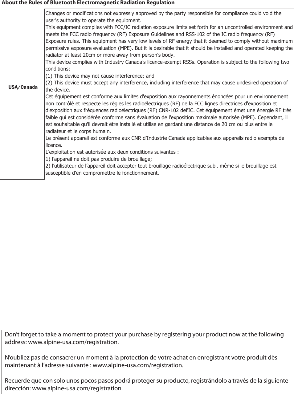 About the Rules of Bluetooth Electromagnetic Radiation RegulationUSA/CanadaFCC CAUTIONChanges or modifications not expressly approved by the party responsible for compliance could void the user’s authority to operate the equipment.This equipment complies with FCC/IC radiation exposure limits set forth for an uncontrolled environment and meets the FCC radio frequency (RF) Exposure Guidelines in  Supplement C to OET65 and RSS-102 of the IC radio frequency (RF) Exposure rules. This equipment has very low levels of RF energy that it deemed to comply without maximum permissive exposure evaluation (MPE). But it is desirable that it should be installed and operated keeping the radiator at least 20cm or more away from person’s body (excluding extremities: hands, wrists, feet and ankles).Cet équipement est conforme aux limites d’exposition aux rayonnements énoncées pour un environnement non contrôlé et respecte les règles les radioélectriques (RF) de la FCC lignes directrices d’exposition dans le Supplément C à OET65 et d’exposition aux fréquences radioélectriques (RF) CNR-102 de l’IC. Cet équipement émet une énergie RF très  faible qui est considérée conforme sans évaluation de l’exposition maximale autorisée. Cependant, cet équipement doit être installé et utilisé en gardant une distance de 20 cm ou plus entre le dispositif rayonnant et le corps (à l’exception des extrémités : mains, poignets, pieds et chevilles).Don’t forget to take a moment to protect your purchase by registering your product now at the following address: www.alpine-usa.com/registration.N’oubliez pas de consacrer un moment à la protection de votre achat en enregistrant votre produit dès maintenant à l’adresse suivante : www.alpine-usa.com/registration.Recuerde que con solo unos pocos pasos podrá proteger su producto, registrándolo a través de la siguiente dirección: www.alpine-usa.com/registration.USA/CanadaChanges or modifications not expressly approved by the party responsible for compliance could void the user&apos;s authority to operate the equipment. This equipment complies with FCC/IC radiation exposure limits set forth for an uncontrolled environment and meets the FCC radio frequency (RF) Exposure Guidelines and RSS-102 of the IC radio frequency (RF) Exposure rules. This equipment has very low levels of RF energy that it deemed to comply without maximum permissive exposure evaluation (MPE). But it is desirable that it should be installed and operated keeping the radiator at least 20cm or more away from person&apos;s body. This device complies with Industry Canada’s licence-exempt RSSs. Operation is subject to the following two conditions: (1) This device may not cause interference; and (2) This device must accept any interference, including interference that may cause undesired operation of the device. Cet équipement est conforme aux limites d&apos;exposition aux rayonnements énoncées pour un environnement non contrôlé et respecte les règles les radioélectriques (RF) de la FCC lignes directrices d&apos;exposition et d&apos;exposition aux fréquences radioélectriques (RF) CNR-102 del&apos;IC. Cet équipement émet une énergie RF très faible qui est considérée conforme sans évaluation de l&apos;exposition maximale autorisée (MPE). Cependant, il est souhaitable qu&apos;il devrait être installé et utilisé en gardant une distance de 20 cm ou plus entre le radiateur et le corps humain. Le présent appareil est conforme aux CNR d’Industrie Canada applicables aux appareils radio exempts de licence. L’exploitation est autorisée aux deux conditions suivantes : 1) l’appareil ne doit pas produire de brouillage; 2) l’utilisateur de l’appareil doit accepter tout brouillage radioélectrique subi, même si le brouillage est susceptible d’en compromettre le fonctionnement.