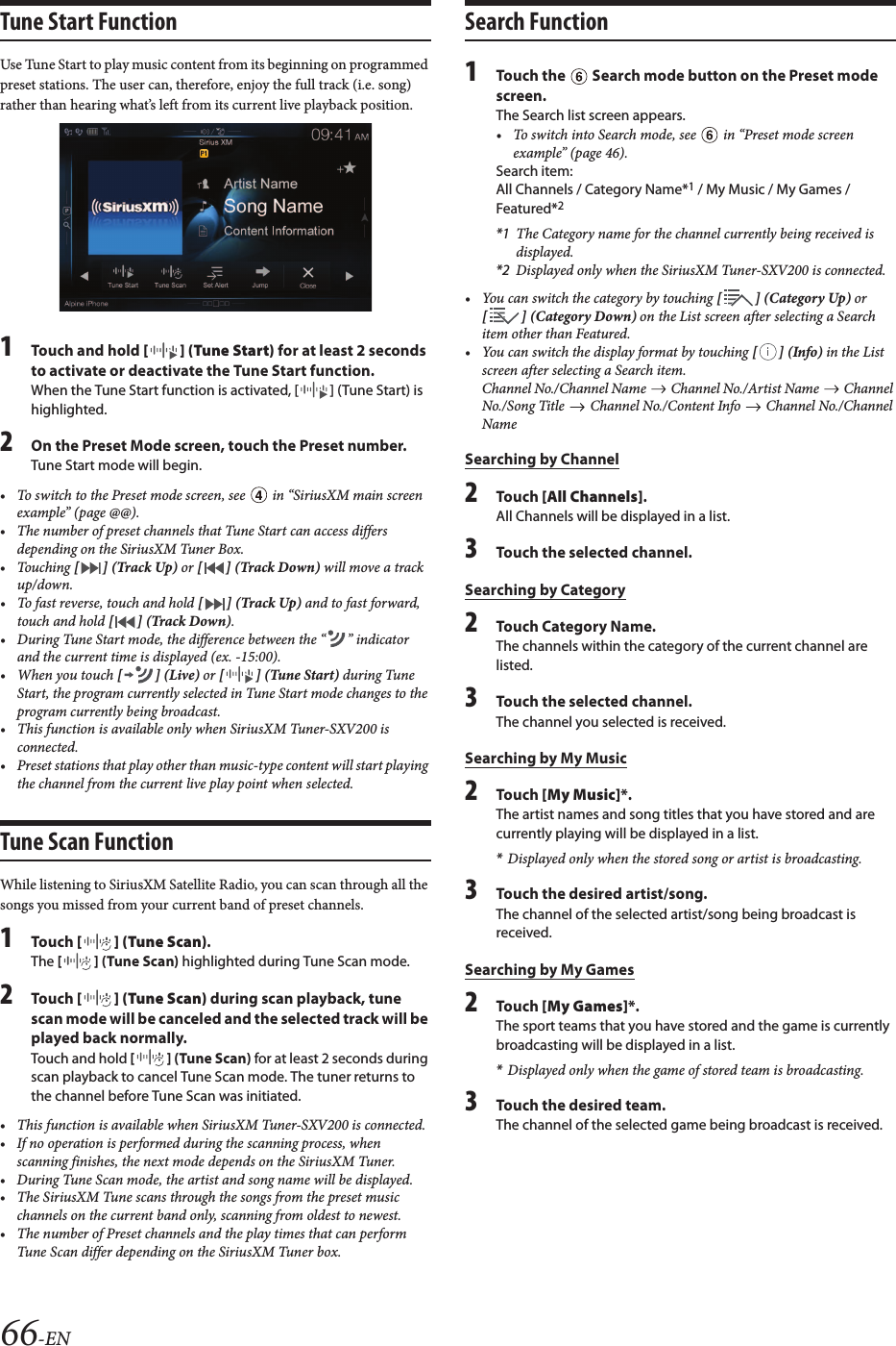 66-ENTune Start FunctionUse Tune Start to play music content from its beginning on programmed preset stations. The user can, therefore, enjoy the full track (i.e. song) rather than hearing what’s left from its current live playback position.1Touch and hold [ ] (Tune Start) for at least 2 seconds to activate or deactivate the Tune Start function.When the Tune Start function is activated, [ ] (Tune Start) is highlighted.2On the Preset Mode screen, touch the Preset number.Tune Start mode will begin.• To switch to the Preset mode screen, see   in “SiriusXM main screen example” (page @@).• The number of preset channels that Tune Start can access differsdepending on the SiriusXM Tuner Box.• Touching [ ] (Track Up) or [ ] (Track Down) will move a track up/down.• To fast reverse, touch and hold [ ] (Track Up) and to fast forward,touch and hold [ ] (Track Down).• During Tune Start mode, the difference between the “ ” indicator and the current time is displayed (ex. -15:00).• When you touch [ ] (Live) or [ ] (Tune Start) during Tune Start, the program currently selected in Tune Start mode changes to the program currently being broadcast.• This function is available only when SiriusXM Tuner-SXV200 isconnected.• Preset stations that play other than music-type content will start playing the channel from the current live play point when selected.Tune Scan FunctionWhile listening to SiriusXM Satellite Radio, you can scan through all the songs you missed from your current band of preset channels.1Touch [ ] (Tune Scan).The [ ] (Tune Scan) highlighted during Tune Scan mode.2Touch [ ] (Tune Scan) during scan playback, tunescan mode will be canceled and the selected track will be played back normally.Touch and hold [ ] (Tune Scan) for at least 2 seconds during scan playback to cancel Tune Scan mode. The tuner returns to the channel before Tune Scan was initiated.• This function is available when SiriusXM Tuner-SXV200 is connected.• If no operation is performed during the scanning process, when scanning finishes, the next mode depends on the SiriusXM Tuner.• During Tune Scan mode, the artist and song name will be displayed.• The SiriusXM Tune scans through the songs from the preset music channels on the current band only, scanning from oldest to newest.• The number of Preset channels and the play times that can performTune Scan differ depending on the SiriusXM Tuner box.Search Function1Touch the   Search mode button on the Preset modescreen.The Search list screen appears.• To switch into Search mode, see   in “Preset mode screenexample” (page 46).Search item:All Channels / Category Name*1 / My Music / My Games / Featured*2*1 The Category name for the channel currently being received is displayed.*2 Displayed only when the SiriusXM Tuner-SXV200 is connected.• You can switch the category by touching [ ] (Category Up) or [ ] (Category Down) on the List screen after selecting a Search item other than Featured.• You can switch the display format by touching [ ] (Info) in the List screen after selecting a Search item.Channel No./Channel Name   Channel No./Artist Name   Channel No./Song Title   Channel No./Content Info   Channel No./Channel NameSearching by Channel2Touch [All Channels].All Channels will be displayed in a list.3Touch the selected channel.Searching by Category2Touch Category Name.The channels within the category of the current channel are listed.3Touch the selected channel.The channel you selected is received.Searching by My Music2Touch [My Music]*.The artist names and song titles that you have stored and are currently playing will be displayed in a list.*Displayed only when the stored song or artist is broadcasting.3Touch the desired artist/song.The channel of the selected artist/song being broadcast is received.Searching by My Games2Touch [My Games]*.The sport teams that you have stored and the game is currently broadcasting will be displayed in a list.*Displayed only when the game of stored team is broadcasting.3Touch the desired team.The channel of the selected game being broadcast is received.