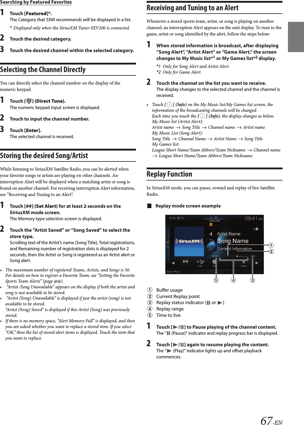 67-ENSearching by Featured Favorites1Touch [Featured]*.The Category that SXM recommends will be displayed in a list.*Displayed only when the SiriusXM Tuner-SXV200 is connected.2Touch the desired category.3Touch the desired channel within the selected category.Selecting the Channel DirectlyYou can directly select the channel number on the display of the numeric keypad.1Touch [ ] (Direct Tune).The numeric keypad input screen is displayed.2Touch to input the channel number.3Touch [Enter].The selected channel is received.Storing the desired Song/ArtistWhile listening to SiriusXM Satellite Radio, you can be alerted when your favorite songs or artists are playing on other channels. An interruption Alert will be displayed when a matching artist or song is found on another channel. For receiving interruption Alert information, see “Receiving and Tuning to an Alert”.1Touch [##] (Set Alert) for at least 2 seconds on the SiriusXM mode screen.The Memory type selection screen is displayed.2Touch the ”Artist Saved” or “Song Saved” to select thestore type.Scrolling text of the Artist’s name (Song Title), Total registrations, and Remaining number of registration slots is displayed for 2 seconds, then the Artist or Song is registered as an Artist alert or Song alert.• The maximum number of registered Teams, Artists, and Songs is 50. For details on how to register a Favorite Team, see “Setting the Favorite Sports Team Alerts” (page @@).•  “Artist /Song Unavailable” appears on the display if both the artist and song is not available to be stored. •  “Artist (Song) Unavailable” is displayed if just the artist (song) is notavailable to be stored. “Artist (Song) Saved” is displayed if this Artist (Song) was previouslystored.• If there is no memory space, “Alert Memory Full” is displayed, and thenyou are asked whether you want to replace a stored item. If you select “OK,” then the list of stored alert items is displayed. Touch the item that you want to replace.Receiving and Tuning to an AlertWhenever a stored sports team, artist, or song is playing on another channel, an interruption Alert appears on the unit display. To tune to the game, artist or song identified by the alert, follow the steps below:1When stored information is broadcast, after displaying“Song Alert”, “Artist Alert” or “Game Alert,” the screen changes to My Music list*1 or My Games list*2 display.*1 Only for Song Alert and Artist Alert.*2 Only for Game Alert.2Touch the channel on the list you want to receive.The display changes to the selected channel and the channel is received.• Touch [ ] (Info) on the My Music list/My Games list screen, the information of the broadcasting channels will be changed.Each time you touch the [ ] (Info), the display changes as below.My Music list (Artist Alert):Artist name   Song Title   Channel name   Artist nameMy Music List (Song Alert):Song Title   Channel Name   Artist Name   Song TitleMy Games list:League Short Name/Team Abbrev/Team Nickname   Channel name  League Short Name/Team Abbrev/Team NicknameReplay FunctionIn SiriusXM mode, you can pause, rewind and replay of live Satellite Radio.Replay mode screen exampleBuffer usageCurrent Replay pointReplay status indicator (  or  )Replay rangeTime to live1Touch [ / ] to Pause playing of the channel content.The “  (Pause)” indicator and replay progress bar is displayed.2Touch [ / ] again to resume playing the content.The “  (Play)” indicator lights up and offset playback commences.