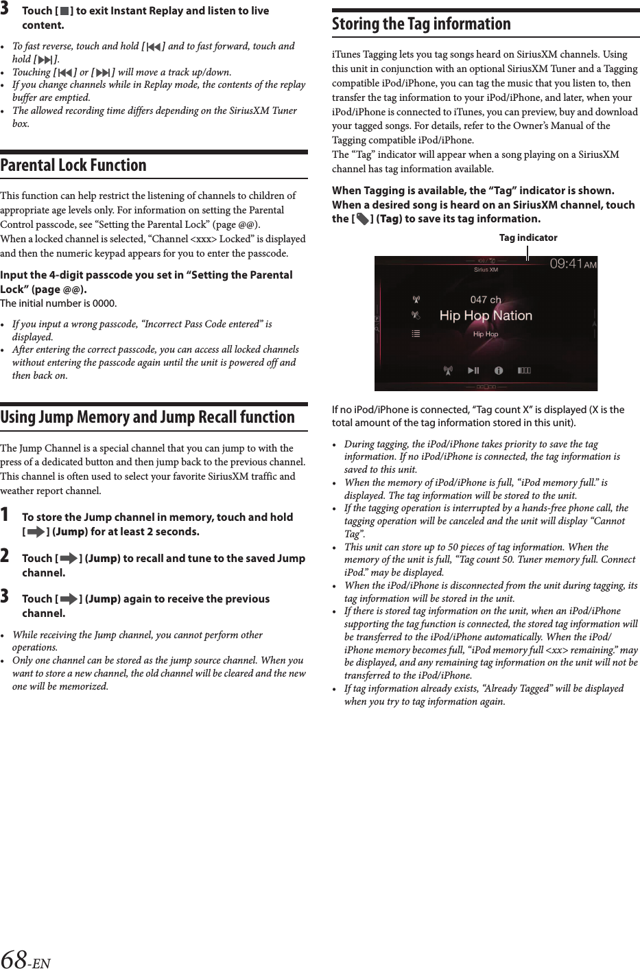 68-EN3Touch [ ] to exit Instant Replay and listen to livecontent.• To fast reverse, touch and hold [ ] and to fast forward, touch and hold [ ].• Touching [ ] or [ ] will move a track up/down.• If you change channels while in Replay mode, the contents of the replaybuffer are emptied.• The allowed recording time differs depending on the SiriusXM Tunerbox.Parental Lock FunctionThis function can help restrict the listening of channels to children of appropriate age levels only. For information on setting the Parental Control passcode, see “Setting the Parental Lock” (page @@).When a locked channel is selected, “Channel &lt;xxx&gt; Locked” is displayed and then the numeric keypad appears for you to enter the passcode.Input the 4-digit passcode you set in “Setting the Parental Lock” (page @@).The initial number is 0000.• If you input a wrong passcode, “Incorrect Pass Code entered” isdisplayed.• After entering the correct passcode, you can access all locked channelswithout entering the passcode again until the unit is powered off andthen back on.Using Jump Memory and Jump Recall functionThe Jump Channel is a special channel that you can jump to with the press of a dedicated button and then jump back to the previous channel. This channel is often used to select your favorite SiriusXM traffic and weather report channel.1To store the Jump channel in memory, touch and hold [ ] (Jump) for at least 2 seconds.2Touch [ ] (Jump) to recall and tune to the saved Jump channel.3Touch [ ] (Jump) again to receive the previous channel.• While receiving the Jump channel, you cannot perform otheroperations.• Only one channel can be stored as the jump source channel. When youwant to store a new channel, the old channel will be cleared and the new one will be memorized.Storing the Tag informationiTunes Tagging lets you tag songs heard on SiriusXM channels. Using this unit in conjunction with an optional SiriusXM Tuner and a Tagging compatible iPod/iPhone, you can tag the music that you listen to, then transfer the tag information to your iPod/iPhone, and later, when your iPod/iPhone is connected to iTunes, you can preview, buy and download your tagged songs. For details, refer to the Owner’s Manual of the Tagging compatible iPod/iPhone.The “Tag” indicator will appear when a song playing on a SiriusXM channel has tag information available.When Tagging is available, the “Tag” indicator is shown.When a desired song is heard on an SiriusXM channel, touch the [ ] (Tag) to save its tag information.If no iPod/iPhone is connected, “Tag count X” is displayed (X is the total amount of the tag information stored in this unit).• During tagging, the iPod/iPhone takes priority to save the tag information. If no iPod/iPhone is connected, the tag information issaved to this unit.• When the memory of iPod/iPhone is full, “iPod memory full.” is displayed. The tag information will be stored to the unit.• If the tagging operation is interrupted by a hands-free phone call, the tagging operation will be canceled and the unit will display “Cannot Tag”.• This unit can store up to 50 pieces of tag information. When thememory of the unit is full, “Tag count 50. Tuner memory full. Connect iPod.” may be displayed.• When the iPod/iPhone is disconnected from the unit during tagging, its tag information will be stored in the unit.• If there is stored tag information on the unit, when an iPod/iPhone supporting the tag function is connected, the stored tag information will be transferred to the iPod/iPhone automatically. When the iPod/ iPhone memory becomes full, “iPod memory full &lt;xx&gt; remaining.” maybe displayed, and any remaining tag information on the unit will not be transferred to the iPod/iPhone.• If tag information already exists, “Already Tagged” will be displayed when you try to tag information again.Tag indicator