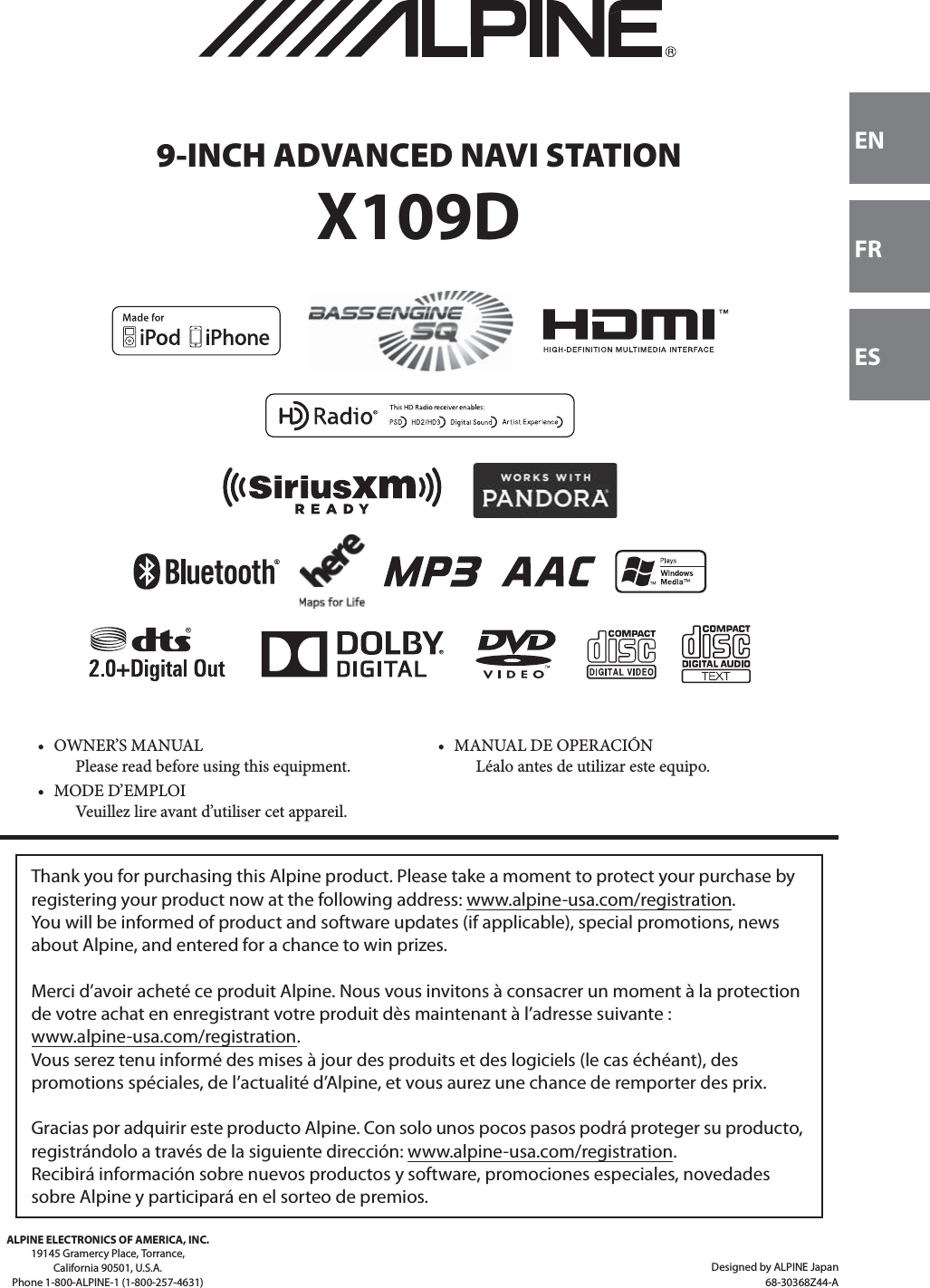 Designed by ALPINE Japan68-30368Z44-AENFRESALPINE ELECTRONICS OF AMERICA, INC.19145 Gramercy Place, Torrance,California 90501, U.S.A.Phone 1-800-ALPINE-1 (1-800-257-4631) 9-INCH ADVANCED NAVI STATIONX109D• OWNER’S MANUALPlease read before using this equipment.• MANUAL DE OPERACIÓNLéalo antes de utilizar este equipo.• MODE D’EMPLOIVeuillez lire avant d’utiliser cet appareil.Thank you for purchasing this Alpine product. Please take a moment to protect your purchase by registering your product now at the following address: www.alpine-usa.com/registration.You will be informed of product and software updates (if applicable), special promotions, news about Alpine, and entered for a chance to win prizes.Merci d’avoir acheté ce produit Alpine. Nous vous invitons à consacrer un moment à la protection de votre achat en enregistrant votre produit dès maintenant à l’adresse suivante : www.alpine-usa.com/registration.Vous serez tenu informé des mises à jour des produits et des logiciels (le cas échéant), des promotions spéciales, de l’actualité d’Alpine, et vous aurez une chance de remporter des prix.Gracias por adquirir este producto Alpine. Con solo unos pocos pasos podrá proteger su producto, registrándolo a través de la siguiente dirección: www.alpine-usa.com/registration.Recibirá información sobre nuevos productos y software, promociones especiales, novedades sobre Alpine y participará en el sorteo de premios.
