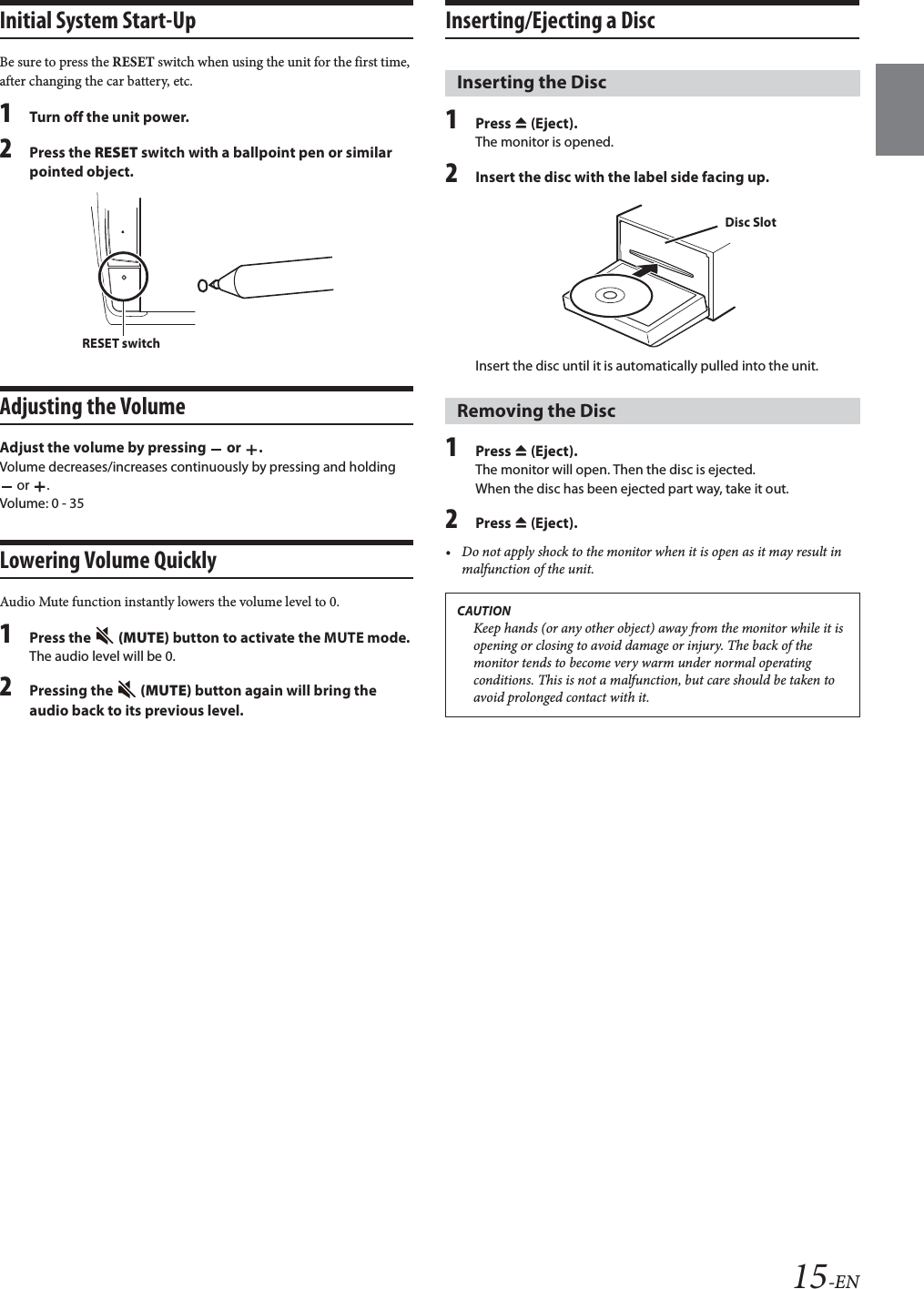 15-ENInitial System Start-UpBe sure to press the RESET switch when using the unit for the first time, after changing the car battery, etc.1Turn off the unit power.2Press the RESET switch with a ballpoint pen or similar pointed object.Adjusting the VolumeAdjust the volume by pressing   or  .Volume decreases/increases continuously by pressing and holding  or  .Volume: 0 - 35Lowering Volume QuicklyAudio Mute function instantly lowers the volume level to 0.1Press the   (MUTE) button to activate the MUTE mode.The audio level will be 0.2Pressing the   (MUTE) button again will bring the audio back to its previous level.Inserting/Ejecting a Disc1Press c (Eject).The monitor is opened.2Insert the disc with the label side facing up.Insert the disc until it is automatically pulled into the unit.1Press c (Eject).The monitor will open. Then the disc is ejected.When the disc has been ejected part way, take it out.2Press c (Eject).• Do not apply shock to the monitor when it is open as it may result in malfunction of the unit.RESET switchInserting the DiscRemoving the DiscCAUTIONKeep hands (or any other object) away from the monitor while it is opening or closing to avoid damage or injury. The back of the monitor tends to become very warm under normal operating conditions. This is not a malfunction, but care should be taken to avoid prolonged contact with it.Disc Slot
