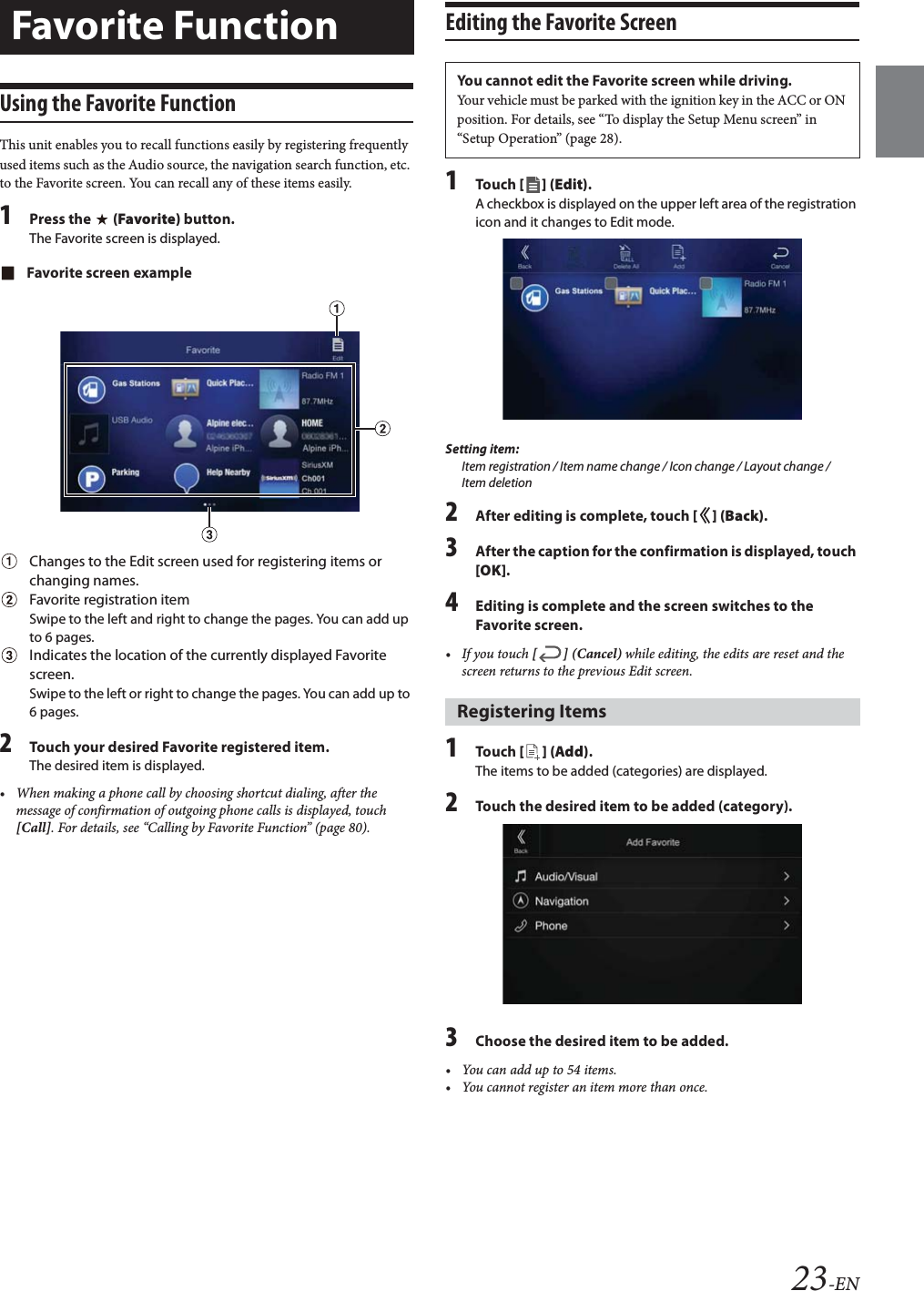 23-ENUsing the Favorite FunctionThis unit enables you to recall functions easily by registering frequently used items such as the Audio source, the navigation search function, etc. to the Favorite screen. You can recall any of these items easily.1Press the   (Favorite) button.The Favorite screen is displayed.Favorite screen exampleChanges to the Edit screen used for registering items or changing names.Favorite registration itemSwipe to the left and right to change the pages. You can add up to 6 pages.Indicates the location of the currently displayed Favorite screen.Swipe to the left or right to change the pages. You can add up to 6 pages.2Touch your desired Favorite registered item.The desired item is displayed.• When making a phone call by choosing shortcut dialing, after the message of confirmation of outgoing phone calls is displayed, touch [Call]. For details, see “Calling by Favorite Function” (page 80).Editing the Favorite Screen1Tou ch [] (Edit).A checkbox is displayed on the upper left area of the registration icon and it changes to Edit mode.Setting item:Item registration / Item name change / Icon change / Layout change / Item deletion2After editing is complete, touch [] (Back).3After the caption for the confirmation is displayed, touch [OK].4Editing is complete and the screen switches to the Favorite screen.• If you touch [] (Cancel) while editing, the edits are reset and the screen returns to the previous Edit screen. 1Tou ch [ ] (Add).The items to be added (categories) are displayed.2Touch the desired item to be added (category).3Choose the desired item to be added.• You can add up to 54 items.• You cannot register an item more than once.Favorite FunctionYou cannot edit the Favorite screen while driving.Your vehicle must be parked with the ignition key in the ACC or ON position. For details, see “To display the Setup Menu screen” in “Setup Operation” (page 28).Registering Items