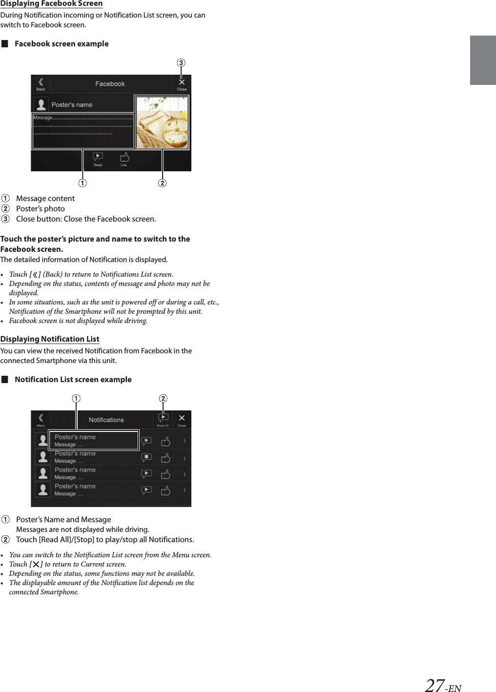 27-ENDisplaying Facebook ScreenDuring Notification incoming or Notification List screen, you can switch to Facebook screen.Facebook screen exampleMessage contentPoster’s photoClose button: Close the Facebook screen.Touch the poster’s picture and name to switch to the Facebook screen.The detailed information of Notification is displayed.•Touch [] (Back) to return to Notifications List screen.• Depending on the status, contents of message and photo may not be displayed.• In some situations, such as the unit is powered off or during a call, etc., Notification of the Smartphone will not be prompted by this unit.• Facebook screen is not displayed while driving.Displaying Notification ListYou can view the received Notification from Facebook in the connected Smartphone via this unit.Notification List screen examplePoster’s Name and MessageMessages are not displayed while driving.Touch [Read All]/[Stop] to play/stop all Notifications.• You can switch to the Notification List screen from the Menu screen.•Touch [] to return to Current screen. • Depending on the status, some functions may not be available.• The displayable amount of the Notification list depends on the connected Smartphone.