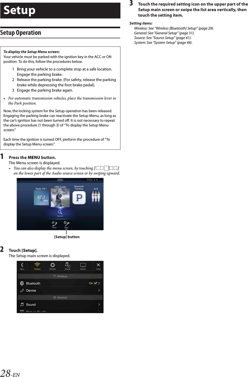 28-ENSetup Operation1Press the MENU button.The Menu screen is displayed. • You can also display the menu screen, by touching [] on the lower part of the Audio source screen or by swiping upward.2Tou ch [Setup].The Setup main screen is displayed.3Touch the required setting icon on the upper part of the Setup main screen or swipe the list area vertically, then touch the setting item.Setting items:Wireless: See “Wireless (Bluetooth) Setup” (page 29).General: See “General Setup” (page 31).Source: See “Source Setup” (page 41).System: See “System Setup” (page 44).SetupTo display the Setup Menu screen:Your vehicle must be parked with the ignition key in the ACC or ON position. To do this, follow the procedures below.1 Bring your vehicle to a complete stop at a safe location. Engage the parking brake.2 Release the parking brake. (For safety, release the parking brake while depressing the foot brake pedal).3 Engage the parking brake again.• For automatic transmission vehicles, place the transmission lever in the Park position.Now, the locking system for the Setup operation has been released. Engaging the parking brake can reactivate the Setup Menu, as long as the car’s ignition has not been turned off. It is not necessary to repeat the above procedure (1 through 3) of “To display the Setup Menu screen.”Each time the ignition is turned OFF, perform the procedure of “To display the Setup Menu screen.”[Setup] button