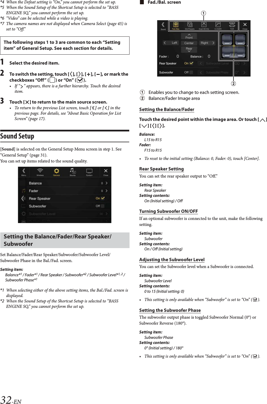 32-EN*4 When the Defeat setting is “On,” you cannot perform the set up.*5 When the Sound Setup of the Shortcut Setup is selected to ”BASS ENGINE SQ,” you cannot perform the set up.*6 “Video” can be selected while a video is playing.*7 The camera names are not displayed when Camera Select (page 45) is set to “Off.”1Select the desired item.2To switch the setting, touch [], [], [], [], or mark the checkboxes “Off” ( ) or “On” ( ).• If “ ” appears, there is a further hierarchy. Touch the desired item.3Tou ch [] to return to the main source screen.• To return to the previous List screen, touch [] or [] in the previous page. For details, see “About Basic Operation for List Screen” (page 17).Sound Setup[Sound] is selected on the General Setup Menu screen in step 1. See “General Setup” (page 31).You can set up items related to the sound quality.Set Balance/Fader/Rear Speaker/Subwoofer/Subwoofer Level/Subwoofer Phase in the Bal./Fad. screen.Setting item:Balance*1 / Fader*1 / Rear Speaker / Subwoofer*2 / Subwoofer Level*1, 2 / Subwoofer Phase*1*1 When selecting either of the above setting items, the Bal./Fad. screen is displayed.*2 When the Sound Setup of the Shortcut Setup is selected to “BASS ENGINE SQ,” you cannot perform the set up.Fad./Bal. screenEnables you to change to each setting screen.Balance/Fader Image areaSetting the Balance/FaderTouch the desired point within the image area. Or touch [] [] [] [].Balance:L15 to R15Fader:F15 to R15• To reset to the initial setting (Balance: 0, Fader: 0), touch [Center].Rear Speaker SettingYou can set the rear speaker output to “Off.”Setting item:Rear SpeakerSetting contents:On (Initial setting) / OffTurning Subwoofer ON/OFFIf an optional subwoofer is connected to the unit, make the following setting.Setting item:SubwooferSetting contents:On / Off (Initial setting)Adjusting the Subwoofer LevelYou can set the Subwoofer level when a Subwoofer is connected.Setting item:Subwoofer LevelSetting contents:0 to 15 (Initial setting: 0)• This setting is only available when “Subwoofer” is set to “On” ( ).Setting the Subwoofer PhaseThe subwoofer output phase is toggled Subwoofer Normal (0°) or Subwoofer Reverse (180°).Setting item:Subwoofer PhaseSetting contents:0° (Initial setting) / 180°• This setting is only available when “Subwoofer” is set to “On” ( ).The following steps 1 to 3 are common to each “Setting item” of General Setup. See each section for details.Setting the Balance/Fader/Rear Speaker/Subwoofer