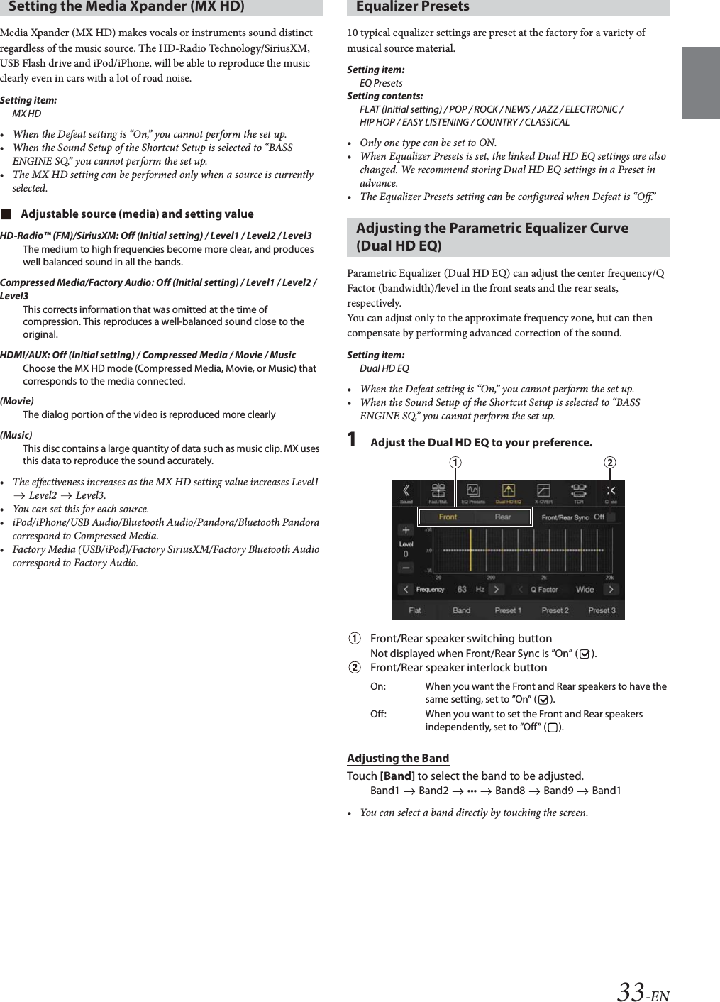 33-ENMedia Xpander (MX HD) makes vocals or instruments sound distinct regardless of the music source. The HD-Radio Technology/SiriusXM, USB Flash drive and iPod/iPhone, will be able to reproduce the music clearly even in cars with a lot of road noise.Setting item:MX HD• When the Defeat setting is “On,” you cannot perform the set up.• When the Sound Setup of the Shortcut Setup is selected to “BASS ENGINE SQ,” you cannot perform the set up.• The MX HD setting can be performed only when a source is currently selected.Adjustable source (media) and setting valueHD-Radio™ (FM)/SiriusXM: Off (Initial setting) / Level1 / Level2 / Level3The medium to high frequencies become more clear, and produces well balanced sound in all the bands.Compressed Media/Factory Audio: Off (Initial setting) / Level1 / Level2 / Level3This corrects information that was omitted at the time of compression. This reproduces a well-balanced sound close to the original.HDMI/AUX: Off (Initial setting) / Compressed Media / Movie / MusicChoose the MX HD mode (Compressed Media, Movie, or Music) that corresponds to the media connected.(Movie)The dialog portion of the video is reproduced more clearly(Music)This disc contains a large quantity of data such as music clip. MX uses this data to reproduce the sound accurately.• The effectiveness increases as the MX HD setting value increases Level1  Level2   Level3.• You can set this for each source.• iPod/iPhone/USB Audio/Bluetooth Audio/Pandora/Bluetooth Pandora correspond to Compressed Media.• Factory Media (USB/iPod)/Factory SiriusXM/Factory Bluetooth Audio correspond to Factory Audio.10 typical equalizer settings are preset at the factory for a variety of musical source material.Setting item:EQ PresetsSetting contents:FLAT (Initial setting) / POP / ROCK / NEWS / JAZZ / ELECTRONIC / HIP HOP / EASY LISTENING / COUNTRY / CLASSICAL• Only one type can be set to ON.• When Equalizer Presets is set, the linked Dual HD EQ settings are also changed. We recommend storing Dual HD EQ settings in a Preset in advance.• The Equalizer Presets setting can be configured when Defeat is “Off.”Parametric Equalizer (Dual HD EQ) can adjust the center frequency/Q Factor (bandwidth)/level in the front seats and the rear seats, respectively.You can adjust only to the approximate frequency zone, but can then compensate by performing advanced correction of the sound.Setting item:Dual HD EQ• When the Defeat setting is “On,” you cannot perform the set up.• When the Sound Setup of the Shortcut Setup is selected to “BASS ENGINE SQ,” you cannot perform the set up.1Adjust the Dual HD EQ to your preference.Front/Rear speaker switching buttonNot displayed when Front/Rear Sync is ”On” ( ).Front/Rear speaker interlock buttonAdjusting the BandTouch [Band] to select the band to be adjusted.Band1   Band2   •••   Band8   Band9   Band1• You can select a band directly by touching the screen. Setting the Media Xpander (MX HD) Equalizer PresetsAdjusting the Parametric Equalizer Curve (Dual HD EQ)On: When you want the Front and Rear speakers to have the same setting, set to ”On” ( ).Off: When you want to set the Front and Rear speakers independently, set to ”Off” ( ).