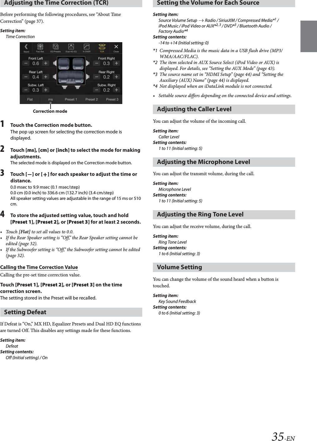 35-ENBefore performing the following procedures, see “About Time Correction” (page 37).Setting item:Time Correction1Touch the Correction mode button.The pop up screen for selecting the correction mode is displayed.2Tou ch [ms], [cm] or [inch] to select the mode for making adjustments.The selected mode is displayed on the Correction mode button.3Tou ch [] or [] for each speaker to adjust the time or distance. 0.0 msec to 9.9 msec (0.1 msec/step)0.0 cm (0.0 inch) to 336.6 cm (132.7 inch) (3.4 cm/step)All speaker setting values are adjustable in the range of 15 ms or 510 cm.4To store the adjusted setting value, touch and hold [Preset 1], [Preset 2], or [Preset 3] for at least 2 seconds.•Touch [Flat] to set all values to 0.0.• If the Rear Speaker setting is “Off,” the Rear Speaker setting cannot be edited (page 32).• If the Subwoofer setting is “Off,” the Subwoofer setting cannot be edited (page 32).Calling the Time Correction ValueCalling the pre-set time correction value.Tou ch [Preset 1], [Preset 2], or [Preset 3] on the time correction screen.The setting stored in the Preset will be recalled.If Defeat is “On,” MX HD, Equalizer Presets and Dual HD EQ functions are turned Off. This disables any settings made for these functions.Setting item:DefeatSetting contents:Off (Initial setting) / OnSetting item:Source Volume Setup   Radio / SiriusXM / Compressed Media*1 / iPod Music / iPod Video or AUX*2, 3 / DVD*3 / Bluetooth Audio / Factory Audio*4Setting contents:-14 to +14 (Initial setting: 0)*1 Compressed Media is the music data in a USB flash drive (MP3/WMA/AAC/FLAC). *2 The item selected in AUX Source Select (iPod Video or AUX) is displayed. For details, see “Setting the AUX Mode” (page 43).*3 The source name set in “HDMI Setup” (page 44) and “Setting the Auxiliary (AUX) Name” (page 44) is displayed.*4 Not displayed when an iDataLink module is not connected.• Settable source differs depending on the connected device and settings.You can adjust the volume of the incoming call.Setting item:Caller LevelSetting contents:1 to 11 (Initial setting: 5)You can adjust the transmit volume, during the call.Setting item:Microphone LevelSetting contents:1 to 11 (Initial setting: 5)You can adjust the receive volume, during the call.Setting item:Ring Tone LevelSetting contents:1 to 6 (Initial setting: 3)You can change the volume of the sound heard when a button is touched. Setting item:Key Sound FeedbackSetting contents:0 to 6 (Initial setting: 3)Adjusting the Time Correction (TCR)Setting DefeatCorrection modeSetting the Volume for Each SourceAdjusting the Caller LevelAdjusting the Microphone LevelAdjusting the Ring Tone LevelVolume Setting