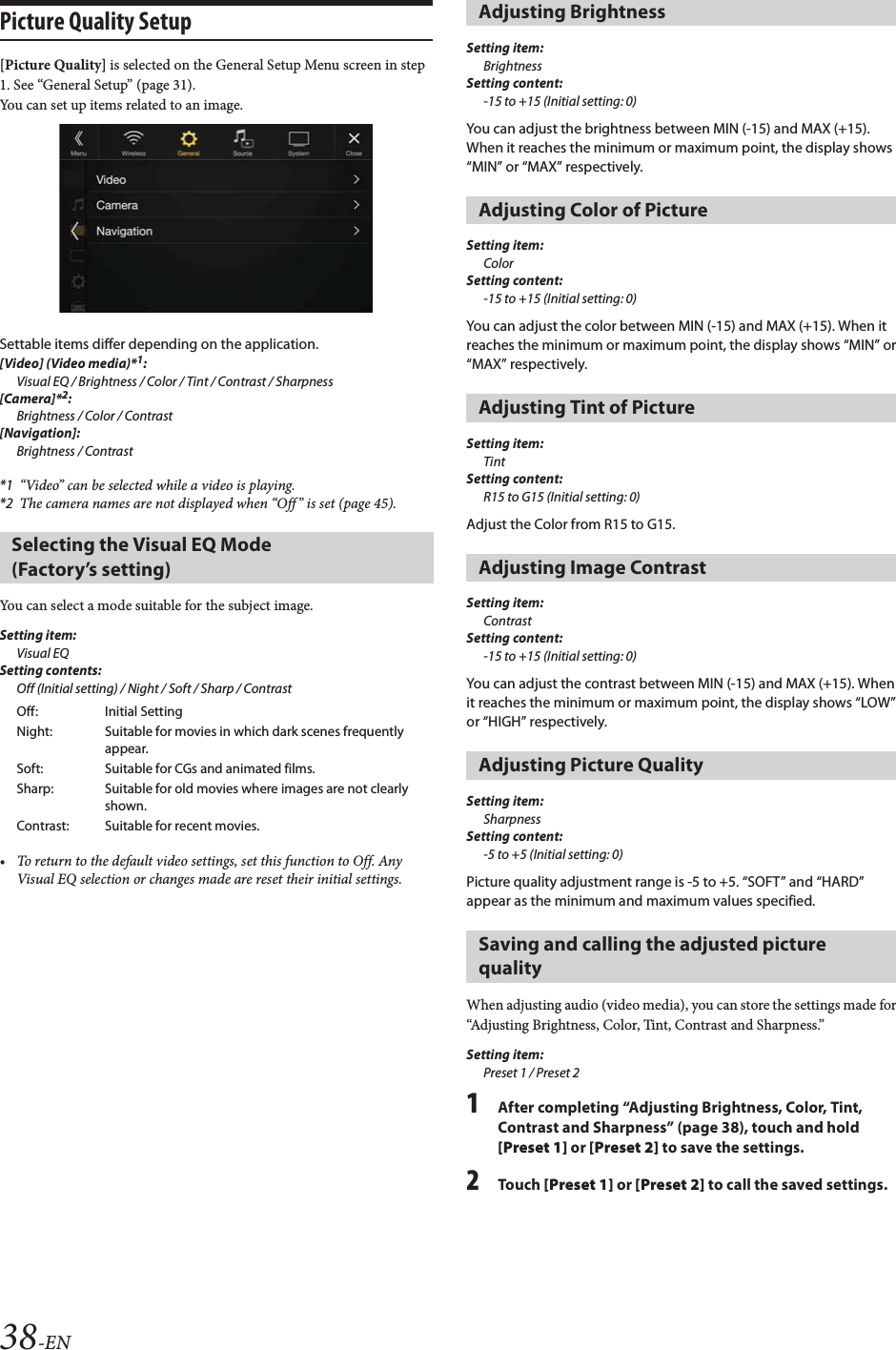 38-ENPicture Quality Setup[Picture Quality] is selected on the General Setup Menu screen in step 1. See “General Setup” (page 31).You can set up items related to an image.Settable items differ depending on the application. [Video] (Video media)*1:Visual EQ / Brightness / Color / Tint / Contrast / Sharpness[Camera]*2:Brightness / Color / Contrast[Navigation]:Brightness / Contrast*1 “Video” can be selected while a video is playing.*2 The camera names are not displayed when “Off” is set (page 45).You can select a mode suitable for the subject image.Setting item:Visual EQSetting contents:Off (Initial setting) / Night / Soft / Sharp / Contrast• To return to the default video settings, set this function to Off. Any Visual EQ selection or changes made are reset their initial settings.Setting item:BrightnessSetting content:-15 to +15 (Initial setting: 0)You can adjust the brightness between MIN (-15) and MAX (+15). When it reaches the minimum or maximum point, the display shows “MIN” or “MAX” respectively. Setting item:ColorSetting content:-15 to +15 (Initial setting: 0)You can adjust the color between MIN (-15) and MAX (+15). When it reaches the minimum or maximum point, the display shows “MIN” or “MAX” respectively.Setting item:TintSetting content:R15 to G15 (Initial setting: 0)Adjust the Color from R15 to G15.Setting item:ContrastSetting content:-15 to +15 (Initial setting: 0)You can adjust the contrast between MIN (-15) and MAX (+15). When it reaches the minimum or maximum point, the display shows “LOW” or “HIGH” respectively.Setting item:SharpnessSetting content:-5 to +5 (Initial setting: 0)Picture quality adjustment range is -5 to +5. “SOFT” and “HARD” appear as the minimum and maximum values specified.When adjusting audio (video media), you can store the settings made for “Adjusting Brightness, Color, Tint, Contrast and Sharpness.”Setting item:Preset 1 / Preset 21After completing “Adjusting Brightness, Color, Tint, Contrast and Sharpness” (page 38), touch and hold [Preset 1] or [Preset 2] to save the settings. 2Tou ch [Preset 1] or [Preset 2] to call the saved settings. Selecting the Visual EQ Mode (Factory’s setting)Off: Initial SettingNight: Suitable for movies in which dark scenes frequently appear.Soft: Suitable for CGs and animated films.Sharp: Suitable for old movies where images are not clearly shown.Contrast: Suitable for recent movies.Adjusting BrightnessAdjusting Color of PictureAdjusting Tint of PictureAdjusting Image ContrastAdjusting Picture QualitySaving and calling the adjusted picture quality