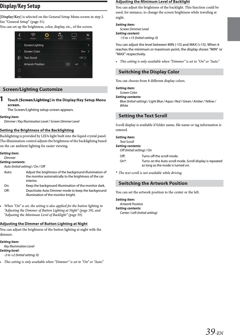 39-ENDisplay/Key Setup[Display/Key] is selected on the General Setup Menu screen in step 2. See “General Setup” (page 31).You can set up the brightness, color, display, etc., of the screen.1Tou ch [Screen/Lighting] in the Display/Key Setup Menu screen.The Screen/Lighting setup screen appears.Setting item:Dimmer / Key Illumination Level / Screen Dimmer LevelSetting the Brightness of the BacklightingBacklighting is provided by LEDs light built into the liquid crystal panel. The illumination control adjusts the brightness of the backlighting based on the car ambient lighting for easier viewing.Setting item:DimmerSetting contents:Auto (Initial setting) / On / Off• When “On” is set, the setting is also applied for the button lighting in “Adjusting the Dimmer of Button Lighting at Night” (page 39), and “Adjusting the Minimum Level of Backlight” (page 39).Adjusting the Dimmer of Button Lighting at NightYou can adjust the brightness of the button lighting at night with the dimmer.Setting item:Key Illumination LevelSetting level:-2 to +2 (Initial setting: 0)• This setting is only available when “Dimmer” is set to “On” or “Auto.”Adjusting the Minimum Level of BacklightYou can adjust the brightness of the backlight. This function could be used, for instance, to change the screen brightness while traveling at night.Setting item:Screen Dimmer LevelSetting content:-15 to +15 (Initial setting: 0)You can adjust the level between MIN (-15) and MAX (+15). When it reaches the minimum or maximum point, the display shows “MIN” or “MAX” respectively.• This setting is only available when “Dimmer” is set to “On” or “Auto.”You can choose from 8 different display colors.Setting item:Screen ColorSetting contents:Blue (Initial setting) / Light Blue / Aqua / Red / Green / Amber / Yellow / WhiteScroll display is available if folder name, file name or tag information is entered.Setting item:Text ScrollSetting contents:Off (Initial setting) / On*The text scroll is not available while driving.You can set the artwork position to the center or the left.Setting item:Artwork PositionSetting contents:Center / Left (Initial setting)Screen/Lighting CustomizeAuto: Adjust the brightness of the background illumination of the monitor automatically to the brightness of the car interior.On: Keep the background illumination of the monitor dark.Off: Deactivate Auto Dimmer mode to keep the background illumination of the monitor bright.Switching the Display ColorSetting the Text ScrollOff: Turns off the scroll mode.On*: Turns on the Auto scroll mode. Scroll display is repeated as long as the mode is turned on.Switching the Artwork Position