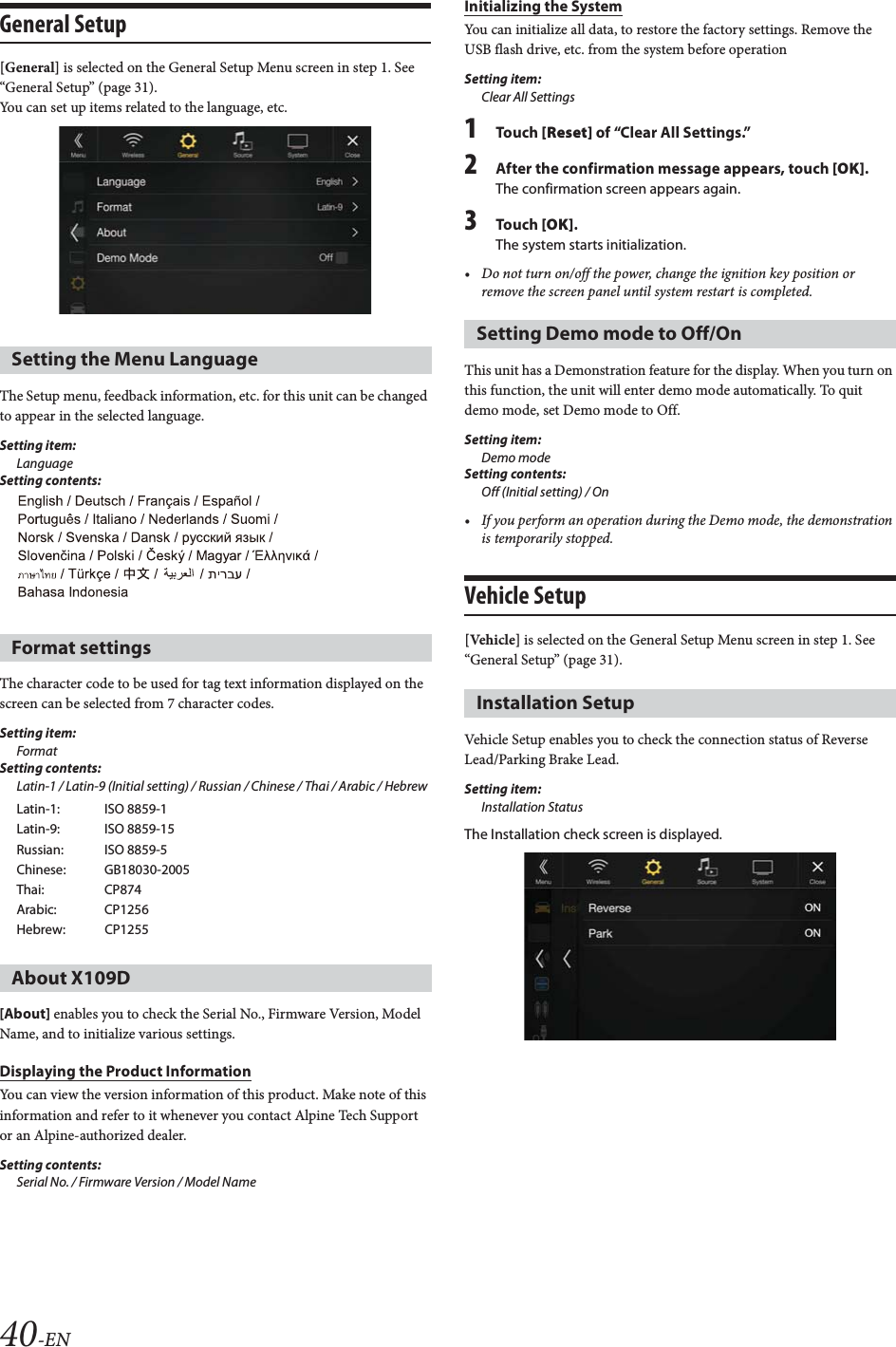 40-ENGeneral Setup[General] is selected on the General Setup Menu screen in step 1. See “General Setup” (page 31).You can set up items related to the language, etc.The Setup menu, feedback information, etc. for this unit can be changed to appear in the selected language.Setting item:LanguageSetting contents:The character code to be used for tag text information displayed on the screen can be selected from 7 character codes. Setting item:FormatSetting contents:Latin-1 / Latin-9 (Initial setting) / Russian / Chinese / Thai / Arabic / Hebrew[About] enables you to check the Serial No., Firmware Version, Model Name, and to initialize various settings.Displaying the Product InformationYou can view the version information of this product. Make note of this information and refer to it whenever you contact Alpine Tech Support or an Alpine-authorized dealer.Setting contents: Serial No. / Firmware Version / Model NameInitializing the SystemYou can initialize all data, to restore the factory settings. Remove the USB flash drive, etc. from the system before operationSetting item:Clear All Settings1Tou ch [Reset] of “Clear All Settings.”2After the confirmation message appears, touch [OK].The confirmation screen appears again.3Tou ch [OK].The system starts initialization.• Do not turn on/off the power, change the ignition key position or remove the screen panel until system restart is completed.This unit has a Demonstration feature for the display. When you turn on this function, the unit will enter demo mode automatically. To quit demo mode, set Demo mode to Off.Setting item: Demo modeSetting contents: Off (Initial setting) / On• If you perform an operation during the Demo mode, the demonstration is temporarily stopped.Vehicle Setup[Vehicle] is selected on the General Setup Menu screen in step 1. See “General Setup” (page 31).Vehicle Setup enables you to check the connection status of Reverse Lead/Parking Brake Lead.Setting item:Installation StatusThe Installation check screen is displayed.Setting the Menu LanguageFormat settingsLatin-1: ISO 8859-1Latin-9: ISO 8859-15Russian: ISO 8859-5Chinese: GB18030-2005Thai: CP874Arabic: CP1256Hebrew: CP1255About X109DSetting Demo mode to Off/OnInstallation Setup