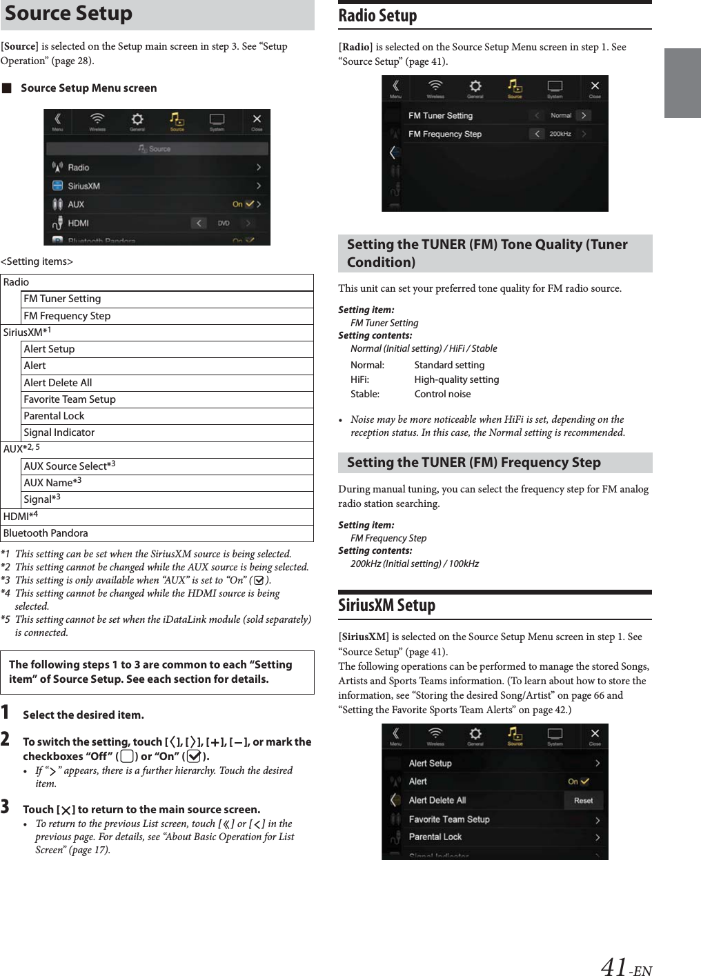 41-EN[Source] is selected on the Setup main screen in step 3. See “Setup Operation” (page 28).Source Setup Menu screen&lt;Setting items&gt;*1 This setting can be set when the SiriusXM source is being selected.*2 This setting cannot be changed while the AUX source is being selected.*3 This setting is only available when “AUX” is set to “On” ( ).*4 This setting cannot be changed while the HDMI source is being selected.*5 This setting cannot be set when the iDataLink module (sold separately) is connected.1Select the desired item.2To switch the setting, touch [], [], [], [], or mark the checkboxes “Off” ( ) or “On” ( ).• If “ ” appears, there is a further hierarchy. Touch the desired item.3Tou ch [] to return to the main source screen.• To return to the previous List screen, touch [] or [] in the previous page. For details, see “About Basic Operation for List Screen” (page 17).Radio Setup [Radio] is selected on the Source Setup Menu screen in step 1. See “Source Setup” (page 41).This unit can set your preferred tone quality for FM radio source.Setting item:FM Tuner SettingSetting contents:Normal (Initial setting) / HiFi / Stable• Noise may be more noticeable when HiFi is set, depending on the reception status. In this case, the Normal setting is recommended.During manual tuning, you can select the frequency step for FM analog radio station searching.Setting item:FM Frequency StepSetting contents:200kHz (Initial setting) / 100kHzSiriusXM Setup[SiriusXM] is selected on the Source Setup Menu screen in step 1. See “Source Setup” (page 41).The following operations can be performed to manage the stored Songs, Artists and Sports Teams information. (To learn about how to store the information, see “Storing the desired Song/Artist” on page 66 and “Setting the Favorite Sports Team Alerts” on page 42.)Source SetupRadioFM Tuner SettingFM Frequency StepSiriusXM*1Alert SetupAlertAlert Delete AllFavorite Team SetupParental LockSignal IndicatorAUX*2, 5AUX Source Select*3AUX Name*3Signal*3HDMI*4Bluetooth PandoraThe following steps 1 to 3 are common to each “Setting item” of Source Setup. See each section for details.Setting the TUNER (FM) Tone Quality (Tuner Condition)Normal: Standard settingHiFi: High-quality settingStable: Control noiseSetting the TUNER (FM) Frequency Step 
