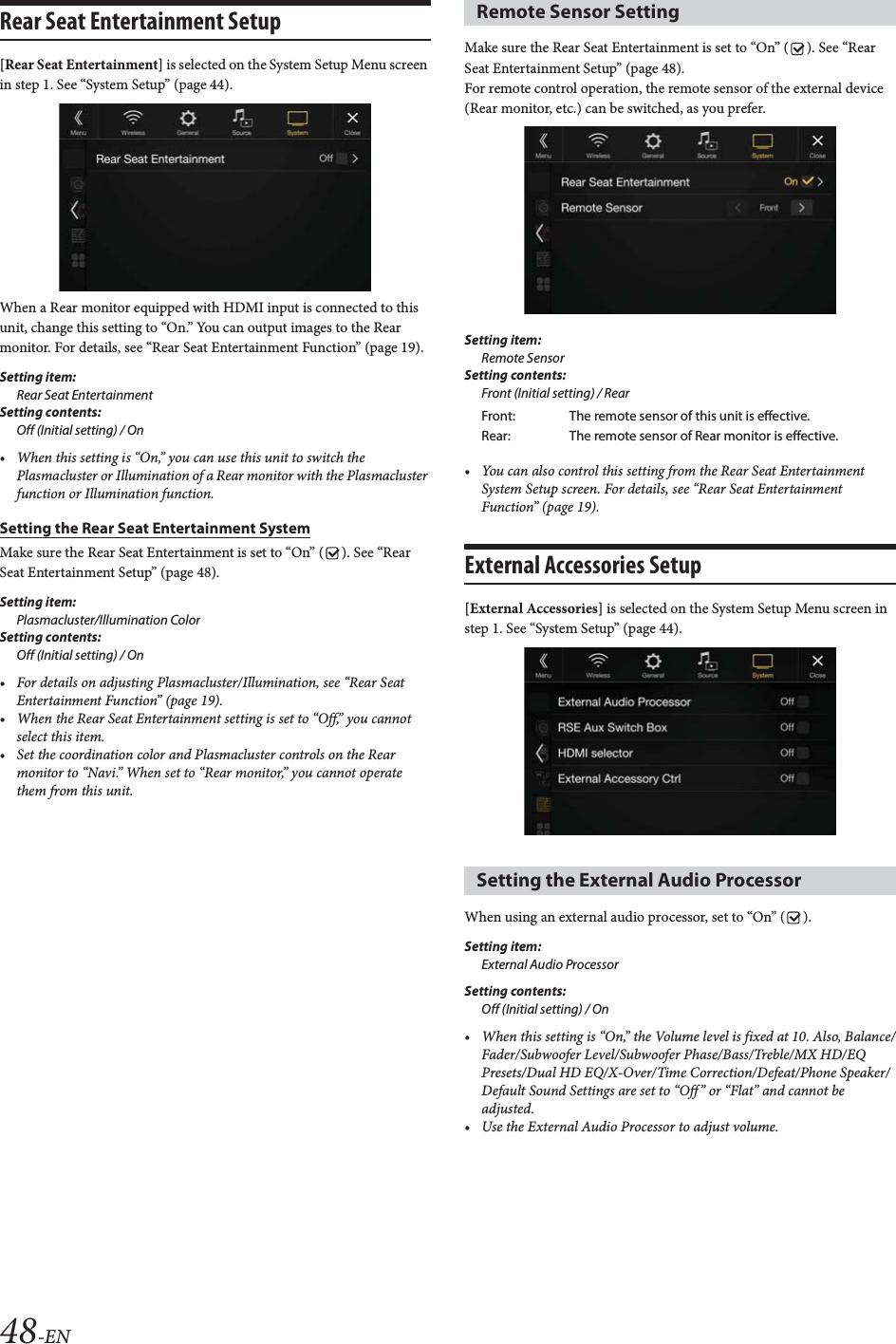 48-ENRear Seat Entertainment Setup[Rear Seat Entertainment] is selected on the System Setup Menu screen in step 1. See “System Setup” (page 44).When a Rear monitor equipped with HDMI input is connected to this unit, change this setting to “On.” You can output images to the Rear monitor. For details, see “Rear Seat Entertainment Function” (page 19).Setting item:Rear Seat EntertainmentSetting contents:Off (Initial setting) / On• When this setting is “On,” you can use this unit to switch the Plasmacluster or Illumination of a Rear monitor with the Plasmacluster function or Illumination function.Setting the Rear Seat Entertainment SystemMake sure the Rear Seat Entertainment is set to “On” ( ). See “Rear Seat Entertainment Setup” (page 48).Setting item:Plasmacluster/Illumination ColorSetting contents:Off (Initial setting) / On• For details on adjusting Plasmacluster/Illumination, see “Rear Seat Entertainment Function” (page 19).• When the Rear Seat Entertainment setting is set to “Off,” you cannot select this item.• Set the coordination color and Plasmacluster controls on the Rear monitor to “Navi.” When set to “Rear monitor,” you cannot operate them from this unit.Make sure the Rear Seat Entertainment is set to “On” ( ). See “Rear Seat Entertainment Setup” (page 48).For remote control operation, the remote sensor of the external device (Rear monitor, etc.) can be switched, as you prefer.Setting item:Remote SensorSetting contents:Front (Initial setting) / Rear• You can also control this setting from the Rear Seat Entertainment System Setup screen. For details, see “Rear Seat Entertainment Function” (page 19).External Accessories Setup [External Accessories] is selected on the System Setup Menu screen in step 1. See “System Setup” (page 44).When using an external audio processor, set to “On” ( ).Setting item:External Audio ProcessorSetting contents:Off (Initial setting) / On• When this setting is “On,” the Volume level is fixed at 10. Also, Balance/Fader/Subwoofer Level/Subwoofer Phase/Bass/Treble/MX HD/EQ Presets/Dual HD EQ/X-Over/Time Correction/Defeat/Phone Speaker/Default Sound Settings are set to “Off” or “Flat” and cannot be adjusted.• Use the External Audio Processor to adjust volume.Remote Sensor SettingFront: The remote sensor of this unit is effective.Rear: The remote sensor of Rear monitor is effective.Setting the External Audio Processor