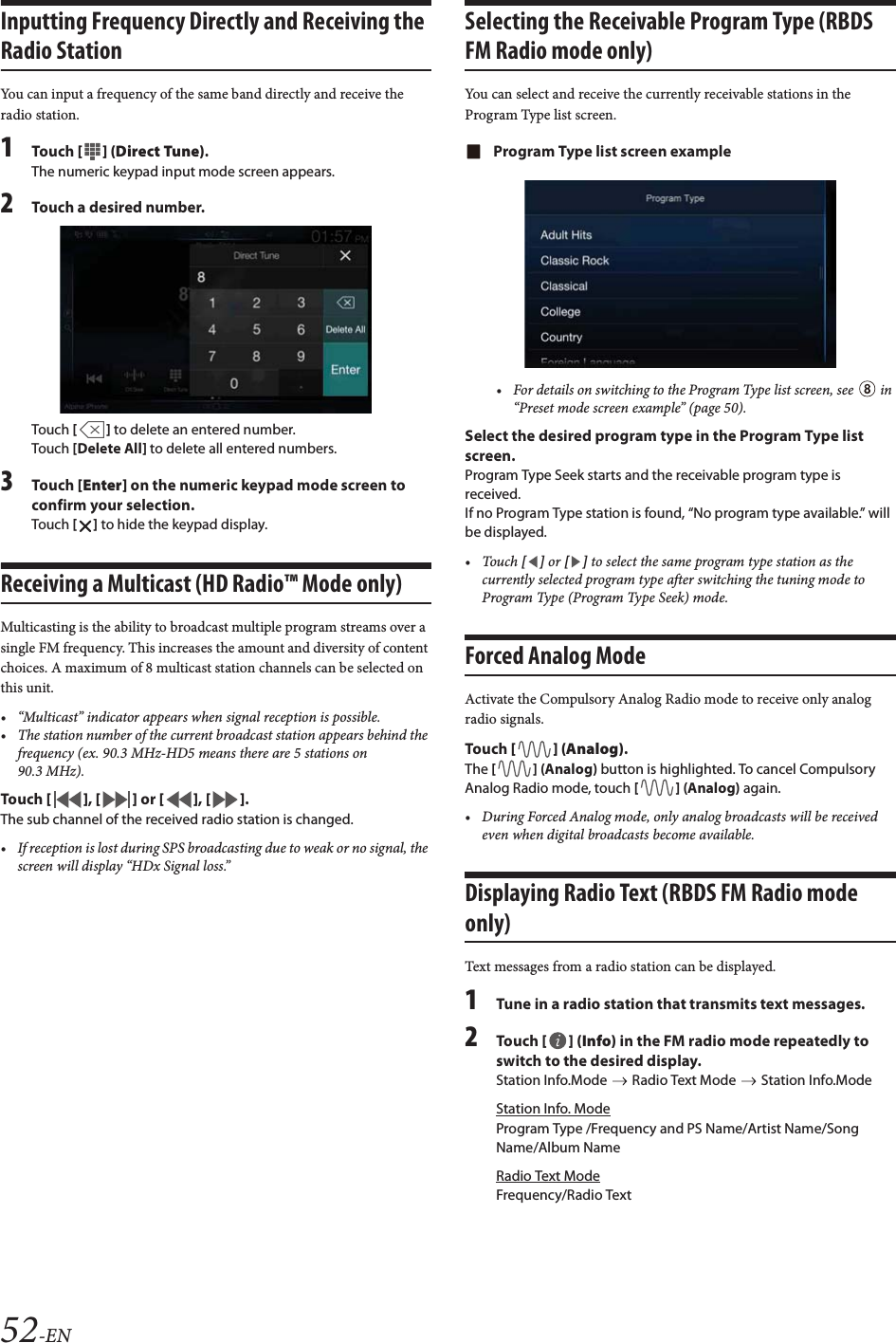 52-ENInputting Frequency Directly and Receiving the Radio StationYou can input a frequency of the same band directly and receive the radio station.1Tou ch [] (Direct Tune).The numeric keypad input mode screen appears.2Touch a desired number.Touch [] to delete an entered number.Touch [Delete All] to delete all entered numbers.3Tou ch [Enter] on the numeric keypad mode screen to confirm your selection.Touch [] to hide the keypad display.Receiving a Multicast (HD Radio™ Mode only)Multicasting is the ability to broadcast multiple program streams over a single FM frequency. This increases the amount and diversity of content choices. A maximum of 8 multicast station channels can be selected on this unit.• “Multicast” indicator appears when signal reception is possible.• The station number of the current broadcast station appears behind the frequency (ex. 90.3 MHz-HD5 means there are 5 stations on 90.3 MHz).Tou ch [], [] or [], [].The sub channel of the received radio station is changed.• If reception is lost during SPS broadcasting due to weak or no signal, the screen will display “HDx Signal loss.”Selecting the Receivable Program Type (RBDS FM Radio mode only)You can select and receive the currently receivable stations in the Program Type list screen.Program Type list screen example• For details on switching to the Program Type list screen, see   in “Preset mode screen example” (page 50).Select the desired program type in the Program Type list screen.Program Type Seek starts and the receivable program type is received.If no Program Type station is found, “No program type available.” will be displayed.•Touch [] or [] to select the same program type station as the currently selected program type after switching the tuning mode to Program Type (Program Type Seek) mode.Forced Analog ModeActivate the Compulsory Analog Radio mode to receive only analog radio signals.Tou ch [] (Analog).The [] (Analog) button is highlighted. To cancel Compulsory Analog Radio mode, touch [] (Analog) again.• During Forced Analog mode, only analog broadcasts will be received even when digital broadcasts become available.Displaying Radio Text (RBDS FM Radio mode only)Text messages from a radio station can be displayed.1Tune in a radio station that transmits text messages.2Tou ch [] (Info) in the FM radio mode repeatedly to switch to the desired display.Station Info.Mode   Radio Text Mode   Station Info.ModeStation Info. ModeProgram Type /Frequency and PS Name/Artist Name/Song Name/Album NameRadio Text ModeFrequency/Radio Text