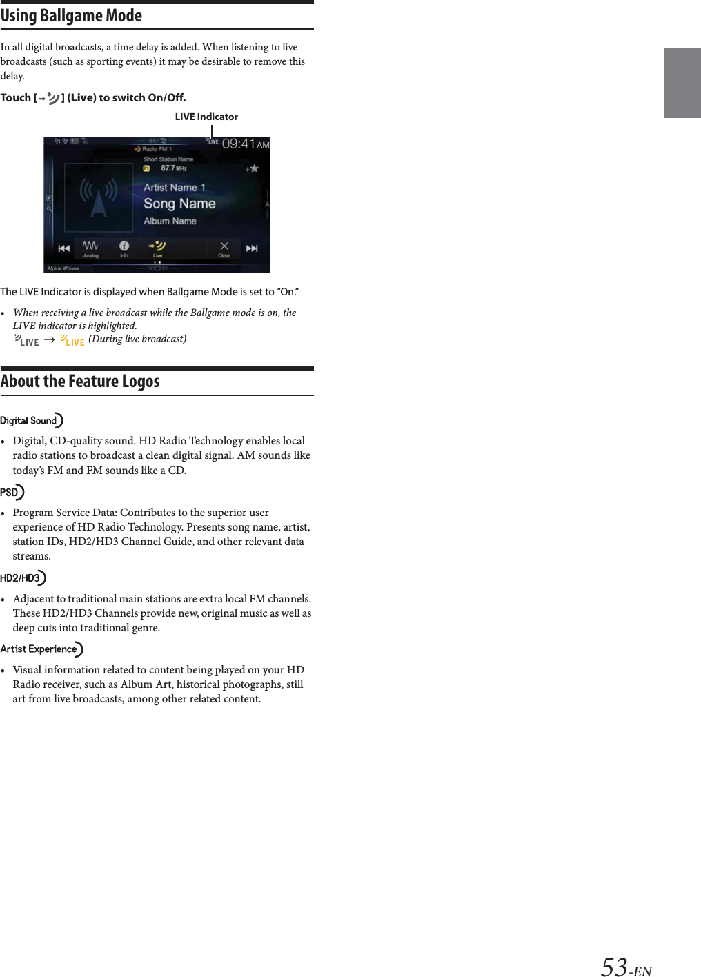 53-ENUsing Ballgame ModeIn all digital broadcasts, a time delay is added. When listening to live broadcasts (such as sporting events) it may be desirable to remove this delay. Tou ch [] (Live) to switch On/Off.The LIVE Indicator is displayed when Ballgame Mode is set to “On.”• When receiving a live broadcast while the Ballgame mode is on, the LIVE indicator is highlighted.     (During live broadcast)About the Feature Logos• Digital, CD-quality sound. HD Radio Technology enables local radio stations to broadcast a clean digital signal. AM sounds like today’s FM and FM sounds like a CD.• Program Service Data: Contributes to the superior user experience of HD Radio Technology. Presents song name, artist, station IDs, HD2/HD3 Channel Guide, and other relevant data streams.• Adjacent to traditional main stations are extra local FM channels. These HD2/HD3 Channels provide new, original music as well as deep cuts into traditional genre.• Visual information related to content being played on your HD Radio receiver, such as Album Art, historical photographs, still art from live broadcasts, among other related content.LIVE Indicator