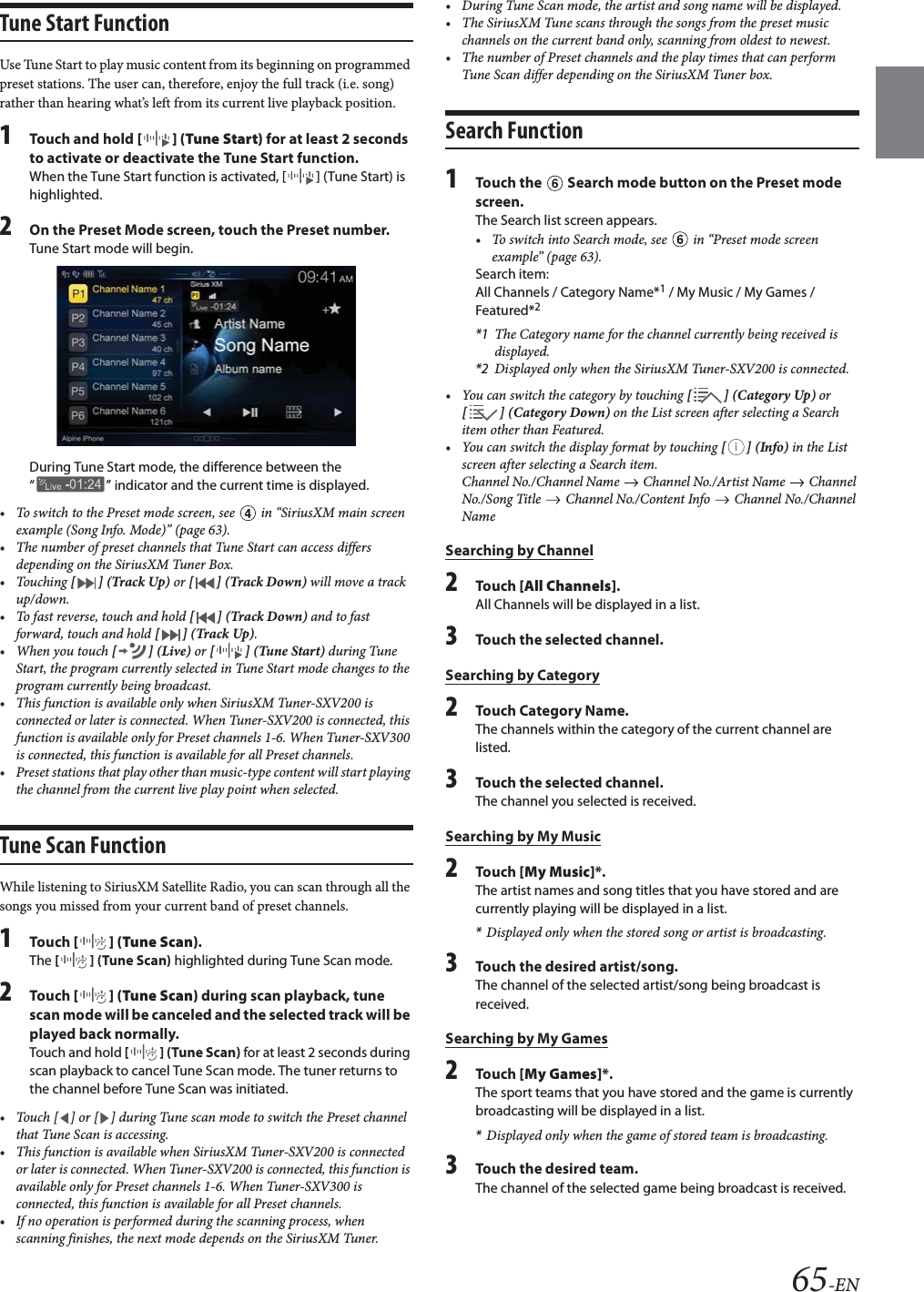 65-ENTune Start FunctionUse Tune Start to play music content from its beginning on programmed preset stations. The user can, therefore, enjoy the full track (i.e. song) rather than hearing what’s left from its current live playback position.1Touch and hold [] (Tune Start) for at least 2 seconds to activate or deactivate the Tune Start function.When the Tune Start function is activated, [ ] (Tune Start) is highlighted.2On the Preset Mode screen, touch the Preset number.Tune Start mode will begin.During Tune Start mode, the difference between the “ ” indicator and the current time is displayed.• To switch to the Preset mode screen, see   in “SiriusXM main screen example (Song Info. Mode)” (page 63).• The number of preset channels that Tune Start can access differs depending on the SiriusXM Tuner Box.•Touching [ ] (Track Up) or [ ] (Track Down) will move a track up/down.• To fast reverse, touch and hold [ ] (Track Down) and to fast forward, touch and hold [ ] (Track Up).• When you touch [] (Live) or [] (Tune Start) during Tune Start, the program currently selected in Tune Start mode changes to the program currently being broadcast.• This function is available only when SiriusXM Tuner-SXV200 is connected or later is connected. When Tuner-SXV200 is connected, this function is available only for Preset channels 1-6. When Tuner-SXV300 is connected, this function is available for all Preset channels.• Preset stations that play other than music-type content will start playing the channel from the current live play point when selected.Tune Scan FunctionWhile listening to SiriusXM Satellite Radio, you can scan through all the songs you missed from your current band of preset channels.1Tou ch [] (Tune Scan).The [ ] (Tune Scan) highlighted during Tune Scan mode.2Tou ch [] (Tune Scan) during scan playback, tune scan mode will be canceled and the selected track will be played back normally.Touch and hold [ ] (Tune Scan) for at least 2 seconds during scan playback to cancel Tune Scan mode. The tuner returns to the channel before Tune Scan was initiated.• Touch [ ] or [ ] during Tune scan mode to switch the Preset channel that Tune Scan is accessing.• This function is available when SiriusXM Tuner-SXV200 is connected or later is connected. When Tuner-SXV200 is connected, this function is available only for Preset channels 1-6. When Tuner-SXV300 is connected, this function is available for all Preset channels.• If no operation is performed during the scanning process, when scanning finishes, the next mode depends on the SiriusXM Tuner.• During Tune Scan mode, the artist and song name will be displayed.• The SiriusXM Tune scans through the songs from the preset music channels on the current band only, scanning from oldest to newest.• The number of Preset channels and the play times that can perform Tune Scan differ depending on the SiriusXM Tuner box.Search Function1Touch the   Search mode button on the Preset mode screen.The Search list screen appears.• To switch into Search mode, see   in “Preset mode screen example” (page 63).Search item:All Channels / Category Name*1 / My Music / My Games / Featured*2*1 The Category name for the channel currently being received is displayed.*2 Displayed only when the SiriusXM Tuner-SXV200 is connected.• You can switch the category by touching [] (Category Up) or [] (Category Down) on the List screen after selecting a Search item other than Featured.•You can switch the display format by touching [] (Info) in the List screen after selecting a Search item.Channel No./Channel Name   Channel No./Artist Name   Channel No./Song Title   Channel No./Content Info   Channel No./Channel NameSearching by Channel2Tou ch [All Channels].All Channels will be displayed in a list.3Touch the selected channel.Searching by Category2Touch Category Name.The channels within the category of the current channel are listed.3Touch the selected channel.The channel you selected is received.Searching by My Music2Tou ch [My Music]*.The artist names and song titles that you have stored and are currently playing will be displayed in a list.*Displayed only when the stored song or artist is broadcasting.3Touch the desired artist/song.The channel of the selected artist/song being broadcast is received.Searching by My Games2Tou ch [My Games]*.The sport teams that you have stored and the game is currently broadcasting will be displayed in a list.*Displayed only when the game of stored team is broadcasting.3Touch the desired team.The channel of the selected game being broadcast is received.