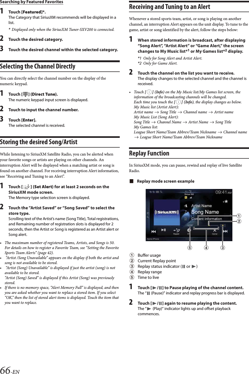 66-ENSearching by Featured Favorites1Tou ch [Featured]*.The Category that SiriusXM recommends will be displayed in a list.*Displayed only when the SiriusXM Tuner-SXV200 is connected.2Touch the desired category.3Touch the desired channel within the selected category.Selecting the Channel DirectlyYou can directly select the channel number on the display of the numeric keypad.1Tou ch [] (Direct Tune).The numeric keypad input screen is displayed.2Touch to input the channel number.3Tou ch [Enter].The selected channel is received.Storing the desired Song/ArtistWhile listening to SiriusXM Satellite Radio, you can be alerted when your favorite songs or artists are playing on other channels. An interruption Alert will be displayed when a matching artist or song is found on another channel. For receiving interruption Alert information, see “Receiving and Tuning to an Alert”.1Tou ch [] (Set Alert) for at least 2 seconds on the SiriusXM mode screen.The Memory type selection screen is displayed.2Touch the ”Artist Saved” or “Song Saved” to select the store type.Scrolling text of the Artist’s name (Song Title), Total registrations, and Remaining number of registration slots is displayed for 2 seconds, then the Artist or Song is registered as an Artist alert or Song alert.• The maximum number of registered Teams, Artists, and Songs is 50. For details on how to register a Favorite Team, see “Setting the Favorite Sports Team Alerts” (page 42).•  “Artist /Song Unavailable” appears on the display if both the artist and song is not available to be stored. •  “Artist (Song) Unavailable” is displayed if just the artist (song) is not available to be stored. “Artist (Song) Saved” is displayed if this Artist (Song) was previously stored.• If there is no memory space, “Alert Memory Full” is displayed, and then you are asked whether you want to replace a stored item. If you select “OK,” then the list of stored alert items is displayed. Touch the item that you want to replace.Receiving and Tuning to an AlertWhenever a stored sports team, artist, or song is playing on another channel, an interruption Alert appears on the unit display. To tune to the game, artist or song identified by the alert, follow the steps below:1When stored information is broadcast, after displaying “Song Alert”, “Artist Alert” or “Game Alert,” the screen changes to My Music list*1 or My Games list*2 display.*1 Only for Song Alert and Artist Alert.*2 Only for Game Alert.2Touch the channel on the list you want to receive.The display changes to the selected channel and the channel is received.•Touch [] (Info) on the My Music list/My Games list screen, the information of the broadcasting channels will be changed.Each time you touch the [] (Info), the display changes as below.My Music list (Artist Alert):Artist name   Song Title   Channel name   Artist nameMy Music List (Song Alert):Song Title   Channel Name   Artist Name   Song TitleMy Games list:League Short Name/Team Abbrev/Team Nickname   Channel name  League Short Name/Team Abbrev/Team NicknameReplay FunctionIn SiriusXM mode, you can pause, rewind and replay of live Satellite Radio.Replay mode screen exampleBuffer usageCurrent Replay pointReplay status indicator (  or  )Replay rangeTime to live1Tou ch [/] to Pause playing of the channel content.The “  (Pause)” indicator and replay progress bar is displayed.2Tou ch [/] again to resume playing the content.The “  (Play)” indicator lights up and offset playback commences.