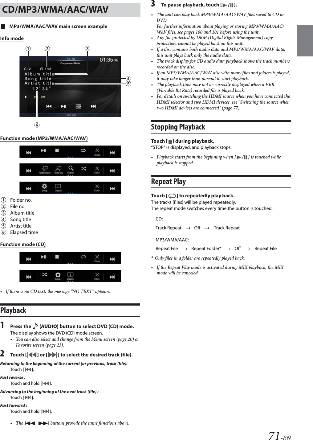 71-ENMP3/WMA/AAC/WAV main screen exampleInfo modeFunction mode (MP3/WMA/AAC/WAV)Folder no.File no.Album titleSong titleArtist titleElapsed timeFunction mode (CD)• If there is no CD text, the message “NO TEXT” appears.Playback1Press the   (AUDIO) button to select DVD (CD) mode.The display shows the DVD (CD) mode screen.• You can also select and change from the Menu screen (page 20) or Favorite screen (page 23).2Tou ch [] or [] to select the desired track (file).Returning to the beginning of the current (or previous) track (file):Touch  [].Fast reverse :Touch and hold [].Advancing to the beginning of the next track (file) :Touch  [].Fast forward :Touch and hold [].• The  ,   buttons provide the same functions above.3To pause playback, touch [/].• The unit can play back MP3/WMA/AAC/WAV files saved to CD or DVD.For further information about playing or storing MP3/WMA/AAC/WAV files, see pages 100 and 101 before using the unit.• Any file protected by DRM (Digital Rights Management) copy protection, cannot be played back on this unit.• If a disc contains both audio data and MP3/WMA/AAC/WAV data, this unit plays back only the audio data.• The track display for CD audio data playback shows the track numbers recorded on the disc.• If an MP3/WMA/AAC/WAV disc with many files and folders is played, it may take longer than normal to start playback.• The playback time may not be correctly displayed when a VBR (Variable Bit Rate) recorded file is played back.• For details on switching the HDMI source when you have connected the HDMI selector and two HDMI devices, see “Switching the source when two HDMI devices are connected” (page 77).Stopping PlaybackTou ch [] during playback.“STOP” is displayed, and playback stops.• Playback starts from the beginning when [/] is touched while playback is stopped.Repeat PlayTou ch [] to repeatedly play back.The tracks (files) will be played repeatedly.The repeat mode switches every time the button is touched.*Only files in a folder are repeatedly played back.• If the Repeat Play mode is activated during MIX playback, the MIX mode will be canceled.CD/MP3/WMA/AAC/WAVCD:Track Repeat Off Track RepeatMP3/WMA/AAC:Repeat File Repeat Folder* Off Repeat File