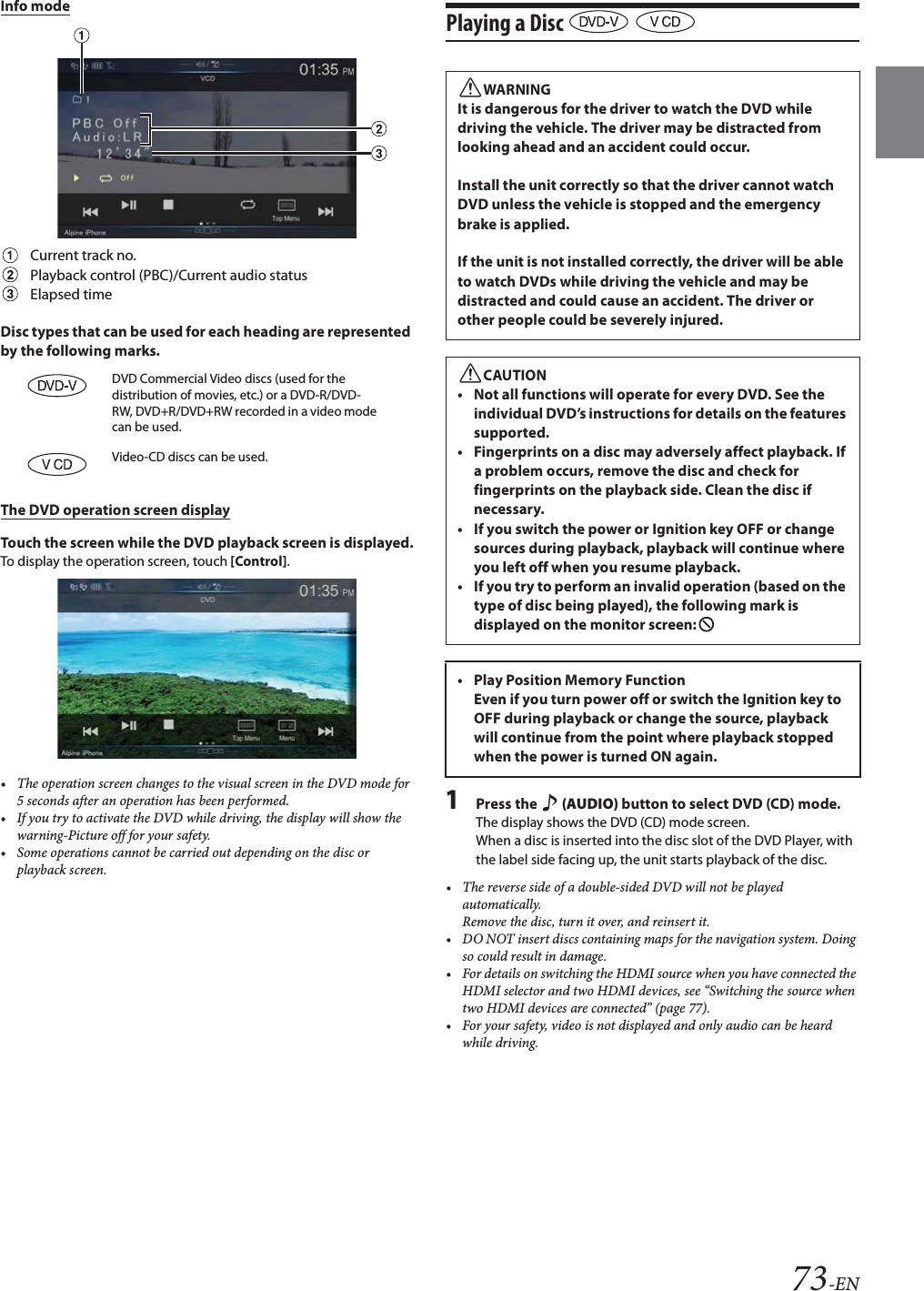 73-ENInfo modeCurrent track no.Playback control (PBC)/Current audio statusElapsed timeDisc types that can be used for each heading are represented by the following marks.The DVD operation screen displayTouch the screen while the DVD playback screen is displayed.To display the operation screen, touch [Control].• The operation screen changes to the visual screen in the DVD mode for 5 seconds after an operation has been performed.• If you try to activate the DVD while driving, the display will show the warning-Picture off for your safety.• Some operations cannot be carried out depending on the disc or playback screen.Playing a Disc   1Press the   (AUDIO) button to select DVD (CD) mode.The display shows the DVD (CD) mode screen.When a disc is inserted into the disc slot of the DVD Player, with the label side facing up, the unit starts playback of the disc.• The reverse side of a double-sided DVD will not be played automatically. Remove the disc, turn it over, and reinsert it.• DO NOT insert discs containing maps for the navigation system. Doing so could result in damage.• For details on switching the HDMI source when you have connected the HDMI selector and two HDMI devices, see “Switching the source when two HDMI devices are connected” (page 77).• For your safety, video is not displayed and only audio can be heard while driving.DVD Commercial Video discs (used for the distribution of movies, etc.) or a DVD-R/DVD-RW, DVD+R/DVD+RW recorded in a video mode can be used.Video-CD discs can be used.WARNINGIt is dangerous for the driver to watch the DVD while driving the vehicle. The driver may be distracted from looking ahead and an accident could occur.Install the unit correctly so that the driver cannot watch DVD unless the vehicle is stopped and the emergency brake is applied.If the unit is not installed correctly, the driver will be able to watch DVDs while driving the vehicle and may be distracted and could cause an accident. The driver or other people could be severely injured.CAUTION• Not all functions will operate for every DVD. See the individual DVD’s instructions for details on the features supported.• Fingerprints on a disc may adversely affect playback. If a problem occurs, remove the disc and check for fingerprints on the playback side. Clean the disc if necessary.• If you switch the power or Ignition key OFF or change sources during playback, playback will continue where you left off when you resume playback. • If you try to perform an invalid operation (based on the type of disc being played), the following mark is displayed on the monitor screen:• Play Position Memory Function Even if you turn power off or switch the Ignition key to OFF during playback or change the source, playback will continue from the point where playback stopped when the power is turned ON again. 
