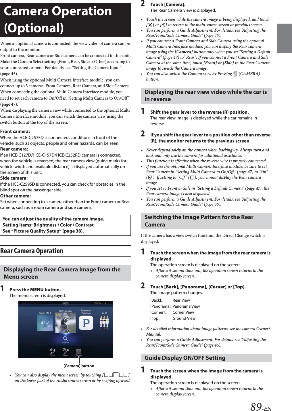 89-ENWhen an optional camera is connected, the view video of camera can be output to the monitor.Front camera, Rear camera or Side camera can be connected to this unit.Make the Camera Select setting (Front, Rear, Side or Other) according to your connected camera. For details, see “Setting the Camera Input” (page 45).When using the optional Multi Camera Interface module, you can connect up to 3 cameras: Front Camera, Rear Camera, and Side Camera. When connecting the optional Multi Camera Interface module, you need to set each camera to On/Off in “Setting Multi Camera to On/Off” (page 47).When displaying the camera view while connected to the optional Multi Camera Interface module, you can switch the camera view using the switch button at the top of the screen.Front camera:When the HCE-C257FD is connected, conditions in front of the vehicle, such as objects, people and other hazards, can be seen.Rear camera:If an HCE-C127D/HCE-C157D/HCE-C252RD camera is connected, when the vehicle is reversed, the rear camera view (guide marks for vehicle width and available distance) is displayed automatically on the screen of this unit.Side camera:If the HCE-C259SD is connected, you can check for obstacles in the blind spot on the passenger side.Other camera:Set when connecting to a camera other than the Front camera or Rear camera, such as a room camera and side camera.Rear Camera Operation1Press the MENU button.The menu screen is displayed.• You can also display the menu screen by touching [] on the lower part of the Audio source screen or by swiping upward.2Tou ch [Camera].The Rear Camera view is displayed.• Touch the screen while the camera image is being displayed, and touch [] or [] to return to the main source screen or previous screen.• You can perform a Guide Adjustment. For details, see “Adjusting the Rear/Front/Side Camera Guide” (page 45).• If you connect a Front Camera and Side Camera using the optional Multi Camera Interface module, you can display the Rear camera image using the [Camera] button only when you set “Setting a Default Camera” (page 47) to” Rear”. If you connect a Front Camera and Side Camera at the same time, touch [Front] or [Side] in the Rear Camera image to switch the Camera image.• You can also switch the Camera view by Pressing   (CAMERA) button.1Shift the gear lever to the reverse (R) position.The rear view image is displayed while the car remains in reverse.2If you shift the gear lever to a position other than reverse (R), the monitor returns to the previous screen.• Never depend solely on the camera when backing up. Always turn and look and only use the camera for additional assistance.• This function is effective when the reverse wire is properly connected.• If you use the optional Multi Camera Interface module, be sure to set Rear Camera in “Setting Multi Camera to On/Off” (page 47) to ”On” ( ). If setting to ”Off” ( ), you cannot display the Rear camera image.• If you set to Front or Side in “Setting a Default Camera” (page 47), the Rear camera image is also displayed.• You can perform a Guide Adjustment. For details, see “Adjusting the Rear/Front/Side Camera Guide” (page 45).If the camera has a view switch function, the Direct Change switch is displayed.1Touch the screen when the image from the rear camera is displayed.The operation screen is displayed on the screen.• After a 5-second time-out, the operation screen returns to the camera display screen. 2Tou ch [Back], [Panorama], [Corner] or [Top]. The image pattern changes. • For detailed information about image patterns, see the camera Owner’s Manual. • You can perform a Guide Adjustment. For details, see “Adjusting the Rear/Front/Side Camera Guide” (page 45).1Touch the screen when the image from the camera is displayed. The operation screen is displayed on the screen.• After a 5-second time-out, the operation screen returns to the camera display screen.Camera Operation (Optional)You can adjust the quality of the camera image.Setting items: Brightness / Color / ContrastSee “Picture Quality Setup” (page 38).Displaying the Rear Camera Image from the Menu screen[Camera] buttonDisplaying the rear view video while the car is in reverseSwitching the Image Pattern for the Rear Camera[Back]: Rear View[Panorama]: Panorama View[Corner]: Corner View[Top]: Ground ViewGuide Display ON/OFF Setting