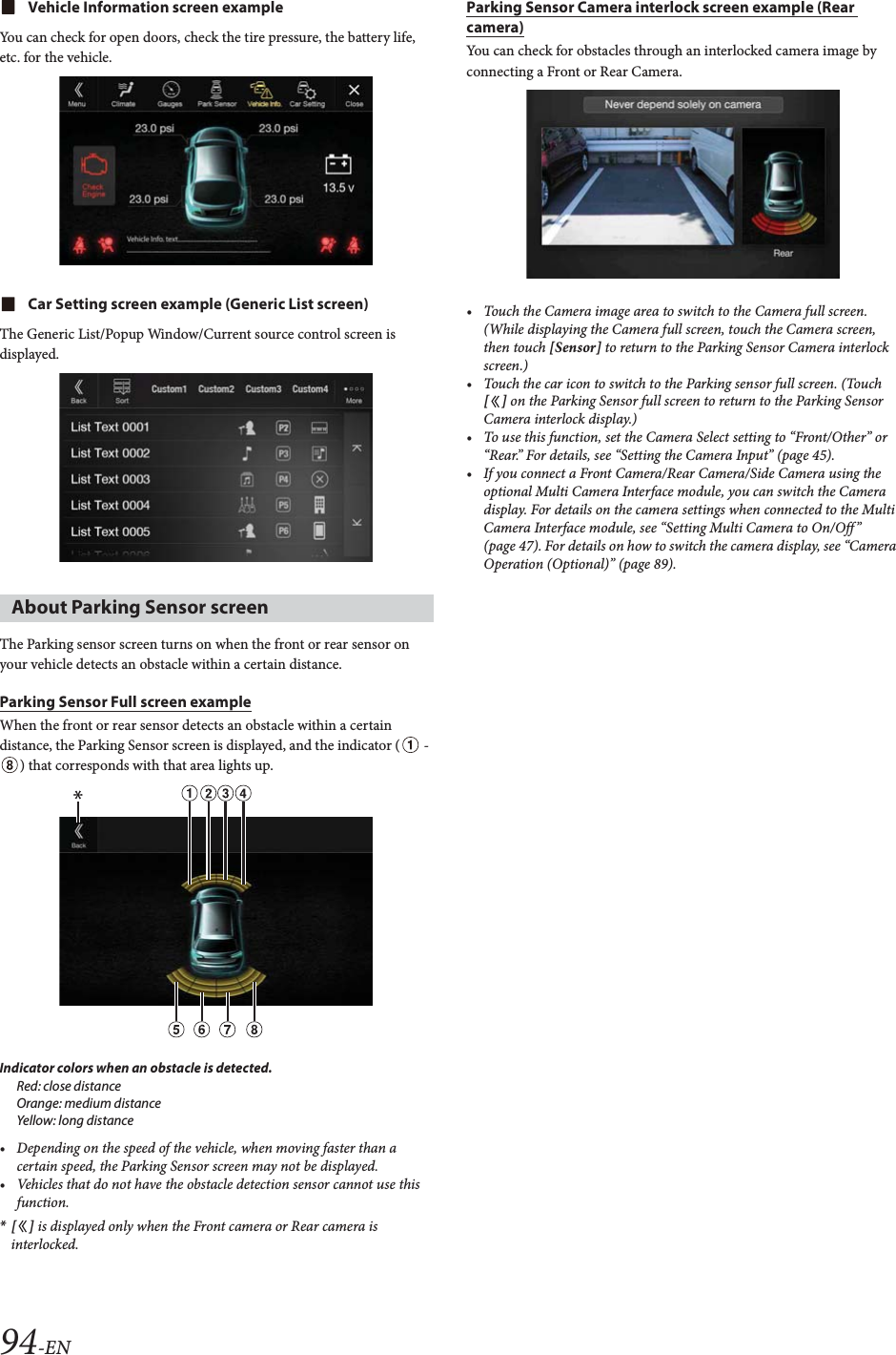94-ENVehicle Information screen exampleYou can check for open doors, check the tire pressure, the battery life, etc. for the vehicle.Car Setting screen example (Generic List screen)The Generic List/Popup Window/Current source control screen is displayed.The Parking sensor screen turns on when the front or rear sensor on your vehicle detects an obstacle within a certain distance.Parking Sensor Full screen exampleWhen the front or rear sensor detects an obstacle within a certain distance, the Parking Sensor screen is displayed, and the indicator (  - ) that corresponds with that area lights up.Indicator colors when an obstacle is detected.Red: close distanceOrange: medium distanceYellow: long distance• Depending on the speed of the vehicle, when moving faster than a certain speed, the Parking Sensor screen may not be displayed.• Vehicles that do not have the obstacle detection sensor cannot use this function.*[] is displayed only when the Front camera or Rear camera is interlocked.Parking Sensor Camera interlock screen example (Rear camera)You can check for obstacles through an interlocked camera image by connecting a Front or Rear Camera.• Touch the Camera image area to switch to the Camera full screen. (While displaying the Camera full screen, touch the Camera screen, then touch [Sensor] to return to the Parking Sensor Camera interlock screen.)• Touch the car icon to switch to the Parking sensor full screen. (Touch [] on the Parking Sensor full screen to return to the Parking Sensor Camera interlock display.)• To use this function, set the Camera Select setting to “Front/Other” or “Rear.” For details, see “Setting the Camera Input” (page 45).• If you connect a Front Camera/Rear Camera/Side Camera using the optional Multi Camera Interface module, you can switch the Camera display. For details on the camera settings when connected to the Multi Camera Interface module, see “Setting Multi Camera to On/Off ” (page 47). For details on how to switch the camera display, see “Camera Operation (Optional)” (page 89).About Parking Sensor screen