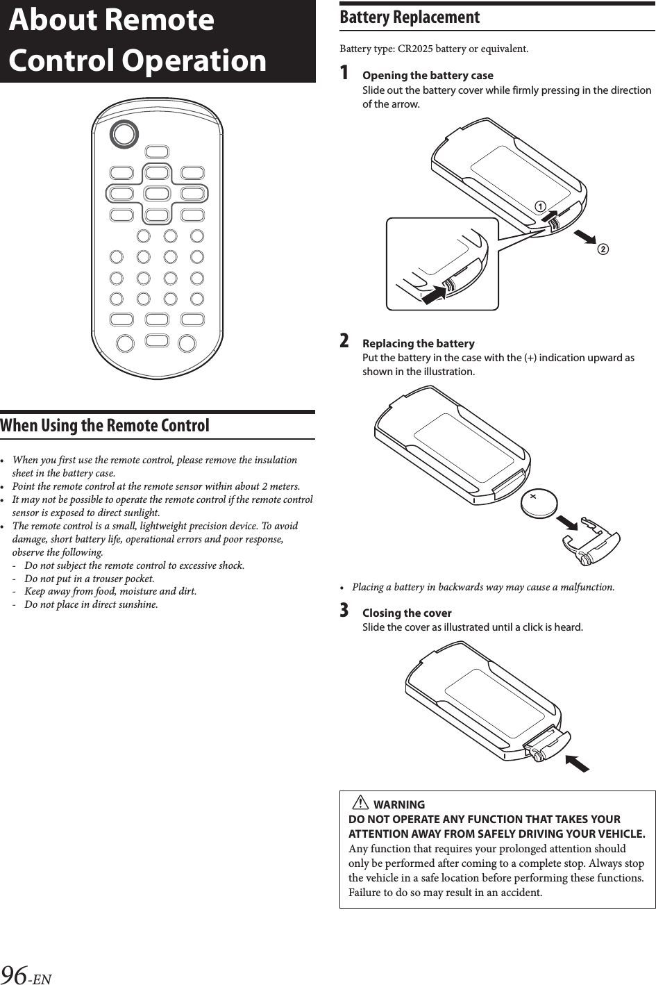 96-ENWhen Using the Remote Control• When you first use the remote control, please remove the insulation sheet in the battery case.• Point the remote control at the remote sensor within about 2 meters.• It may not be possible to operate the remote control if the remote control sensor is exposed to direct sunlight.• The remote control is a small, lightweight precision device. To avoid damage, short battery life, operational errors and poor response, observe the following. - Do not subject the remote control to excessive shock.- Do not put in a trouser pocket.- Keep away from food, moisture and dirt.- Do not place in direct sunshine.Battery ReplacementBattery type: CR2025 battery or equivalent.1Opening the battery caseSlide out the battery cover while firmly pressing in the direction of the arrow.2Replacing the batteryPut the battery in the case with the (+) indication upward as shown in the illustration.• Placing a battery in backwards way may cause a malfunction.3Closing the coverSlide the cover as illustrated until a click is heard.About Remote Control OperationWARNINGDO NOT OPERATE ANY FUNCTION THAT TAKES YOUR ATTENTION AWAY FROM SAFELY DRIVING YOUR VEHICLE.Any function that requires your prolonged attention should only be performed after coming to a complete stop. Always stop the vehicle in a safe location before performing these functions. Failure to do so may result in an accident.