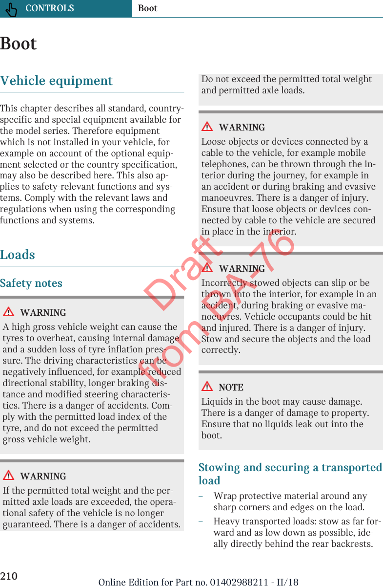 BootVehicle equipmentThis chapter describes all standard, country-specific and special equipment available forthe model series. Therefore equipmentwhich is not installed in your vehicle, forexample on account of the optional equip-ment selected or the country specification,may also be described here. This also ap-plies to safety-relevant functions and sys-tems. Comply with the relevant laws andregulations when using the correspondingfunctions and systems.LoadsSafety notesWARNINGA high gross vehicle weight can cause thetyres to overheat, causing internal damageand a sudden loss of tyre inflation pres-sure. The driving characteristics can benegatively influenced, for example reduceddirectional stability, longer braking dis-tance and modified steering characteris-tics. There is a danger of accidents. Com-ply with the permitted load index of thetyre, and do not exceed the permittedgross vehicle weight.WARNINGIf the permitted total weight and the per-mitted axle loads are exceeded, the opera-tional safety of the vehicle is no longerguaranteed. There is a danger of accidents.Do not exceed the permitted total weightand permitted axle loads.WARNINGLoose objects or devices connected by acable to the vehicle, for example mobiletelephones, can be thrown through the in-terior during the journey, for example inan accident or during braking and evasivemanoeuvres. There is a danger of injury.Ensure that loose objects or devices con-nected by cable to the vehicle are securedin place in the interior.WARNINGIncorrectly stowed objects can slip or bethrown into the interior, for example in anaccident, during braking or evasive ma-noeuvres. Vehicle occupants could be hitand injured. There is a danger of injury.Stow and secure the objects and the loadcorrectly.NOTELiquids in the boot may cause damage.There is a danger of damage to property.Ensure that no liquids leak out into theboot.Stowing and securing a transportedload–Wrap protective material around anysharp corners and edges on the load.–Heavy transported loads: stow as far for-ward and as low down as possible, ide-ally directly behind the rear backrests.Seite 210CONTROLS Boot210 Online Edition for Part no. 01402988211 - II/18Draft from BA-76