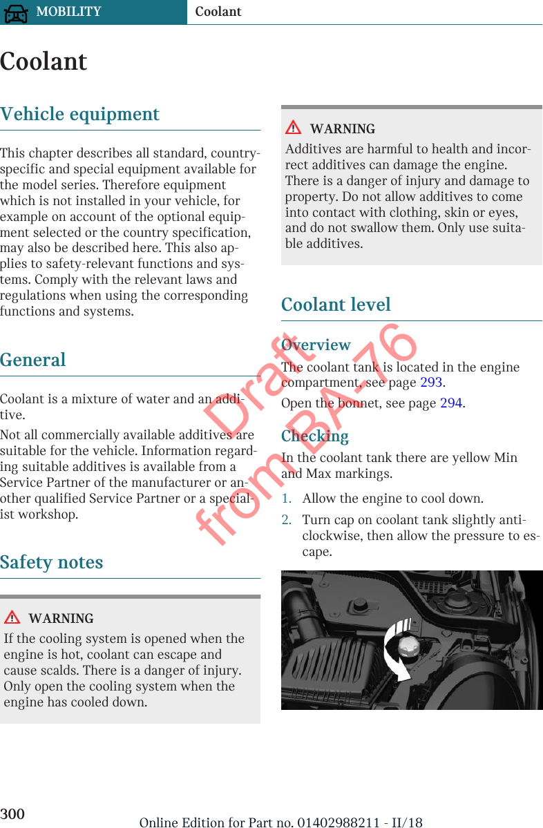 CoolantVehicle equipmentThis chapter describes all standard, country-specific and special equipment available forthe model series. Therefore equipmentwhich is not installed in your vehicle, forexample on account of the optional equip-ment selected or the country specification,may also be described here. This also ap-plies to safety-relevant functions and sys-tems. Comply with the relevant laws andregulations when using the correspondingfunctions and systems.GeneralCoolant is a mixture of water and an addi-tive.Not all commercially available additives aresuitable for the vehicle. Information regard-ing suitable additives is available from aService Partner of the manufacturer or an-other qualified Service Partner or a special-ist workshop.Safety notesWARNINGIf the cooling system is opened when theengine is hot, coolant can escape andcause scalds. There is a danger of injury.Only open the cooling system when theengine has cooled down.WARNINGAdditives are harmful to health and incor-rect additives can damage the engine.There is a danger of injury and damage toproperty. Do not allow additives to comeinto contact with clothing, skin or eyes,and do not swallow them. Only use suita-ble additives.Coolant levelOverviewThe coolant tank is located in the enginecompartment, see page 293.Open the bonnet, see page 294.CheckingIn the coolant tank there are yellow Minand Max markings.1. Allow the engine to cool down.2. Turn cap on coolant tank slightly anti-clockwise, then allow the pressure to es-cape.Seite 300MOBILITY Coolant300 Online Edition for Part no. 01402988211 - II/18Draft from BA-76