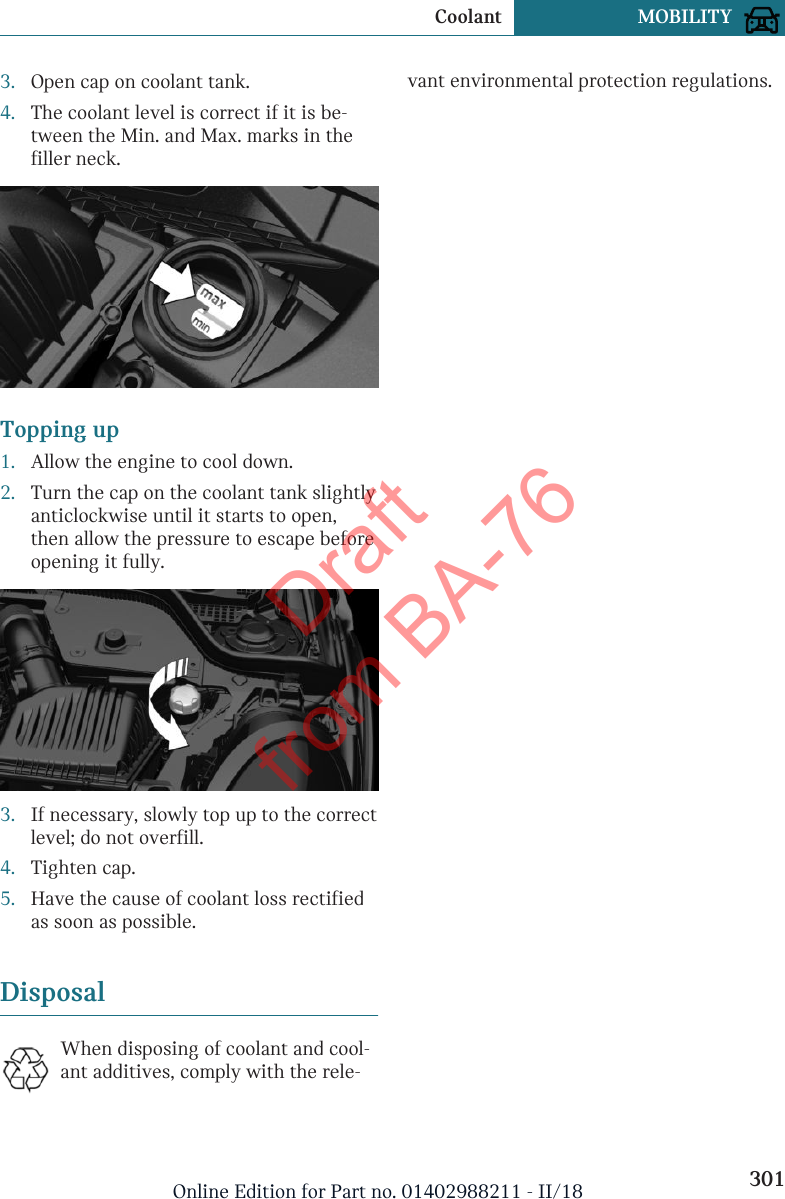 3. Open cap on coolant tank.4. The coolant level is correct if it is be-tween the Min. and Max. marks in thefiller neck.Topping up1. Allow the engine to cool down.2. Turn the cap on the coolant tank slightlyanticlockwise until it starts to open,then allow the pressure to escape beforeopening it fully.3. If necessary, slowly top up to the correctlevel; do not overfill.4. Tighten cap.5. Have the cause of coolant loss rectifiedas soon as possible.DisposalWhen disposing of coolant and cool-ant additives, comply with the rele-vant environmental protection regulations.Seite 301Coolant MOBILITY301Online Edition for Part no. 01402988211 - II/18Draft from BA-76