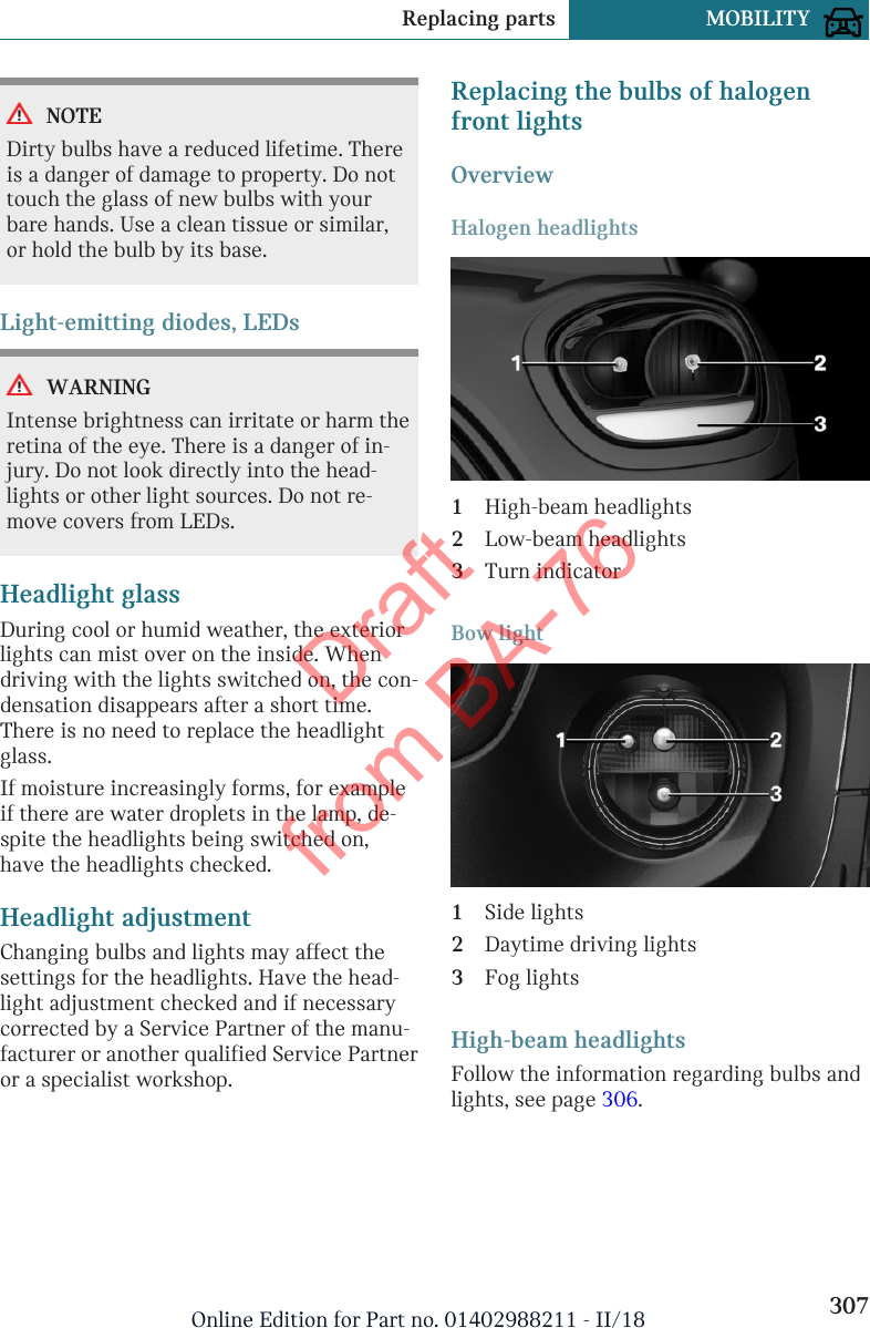 NOTEDirty bulbs have a reduced lifetime. Thereis a danger of damage to property. Do nottouch the glass of new bulbs with yourbare hands. Use a clean tissue or similar,or hold the bulb by its base.Light-emitting diodes, LEDsWARNINGIntense brightness can irritate or harm theretina of the eye. There is a danger of in-jury. Do not look directly into the head-lights or other light sources. Do not re-move covers from LEDs.Headlight glassDuring cool or humid weather, the exteriorlights can mist over on the inside. Whendriving with the lights switched on, the con-densation disappears after a short time.There is no need to replace the headlightglass.If moisture increasingly forms, for exampleif there are water droplets in the lamp, de-spite the headlights being switched on,have the headlights checked.Headlight adjustmentChanging bulbs and lights may affect thesettings for the headlights. Have the head-light adjustment checked and if necessarycorrected by a Service Partner of the manu-facturer or another qualified Service Partneror a specialist workshop.Replacing the bulbs of halogenfront lightsOverviewHalogen headlights1High-beam headlights2Low-beam headlights3Turn indicatorBow light1Side lights2Daytime driving lights3Fog lightsHigh-beam headlightsFollow the information regarding bulbs andlights, see page 306.Seite 307Replacing parts MOBILITY307Online Edition for Part no. 01402988211 - II/18Draft from BA-76