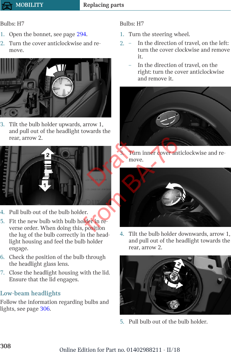 Bulbs: H71. Open the bonnet, see page 294.2. Turn the cover anticlockwise and re-move.3. Tilt the bulb holder upwards, arrow 1,and pull out of the headlight towards therear, arrow 2.4. Pull bulb out of the bulb holder.5. Fit the new bulb with bulb holder in re-verse order. When doing this, positionthe lug of the bulb correctly in the head-light housing and feel the bulb holderengage.6. Check the position of the bulb throughthe headlight glass lens.7. Close the headlight housing with the lid.Ensure that the lid engages.Low-beam headlightsFollow the information regarding bulbs andlights, see page 306.Bulbs: H71. Turn the steering wheel.2. –In the direction of travel, on the left:turn the cover clockwise and removeit.–In the direction of travel, on theright: turn the cover anticlockwiseand remove it.3. Turn inner cover anticlockwise and re-move.4. Tilt the bulb holder downwards, arrow 1,and pull out of the headlight towards therear, arrow 2.5. Pull bulb out of the bulb holder.Seite 308MOBILITY Replacing parts308 Online Edition for Part no. 01402988211 - II/18Draft from BA-76