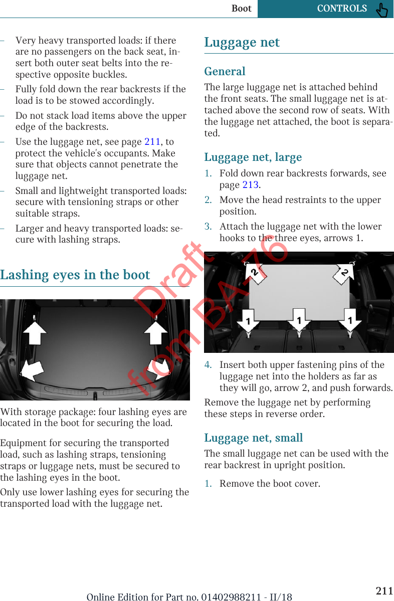 –Very heavy transported loads: if thereare no passengers on the back seat, in-sert both outer seat belts into the re-spective opposite buckles.–Fully fold down the rear backrests if theload is to be stowed accordingly.–Do not stack load items above the upperedge of the backrests.–Use the luggage net, see page 211, toprotect the vehicle&apos;s occupants. Makesure that objects cannot penetrate theluggage net.–Small and lightweight transported loads:secure with tensioning straps or othersuitable straps.–Larger and heavy transported loads: se-cure with lashing straps.Lashing eyes in the bootWith storage package: four lashing eyes arelocated in the boot for securing the load.Equipment for securing the transportedload, such as lashing straps, tensioningstraps or luggage nets, must be secured tothe lashing eyes in the boot.Only use lower lashing eyes for securing thetransported load with the luggage net.Luggage netGeneralThe large luggage net is attached behindthe front seats. The small luggage net is at-tached above the second row of seats. Withthe luggage net attached, the boot is separa-ted.Luggage net, large1. Fold down rear backrests forwards, seepage 213.2. Move the head restraints to the upperposition.3. Attach the luggage net with the lowerhooks to the three eyes, arrows 1.4. Insert both upper fastening pins of theluggage net into the holders as far asthey will go, arrow 2, and push forwards.Remove the luggage net by performingthese steps in reverse order.Luggage net, smallThe small luggage net can be used with therear backrest in upright position.1. Remove the boot cover.Seite 211Boot CONTROLS211Online Edition for Part no. 01402988211 - II/18Draft from BA-76