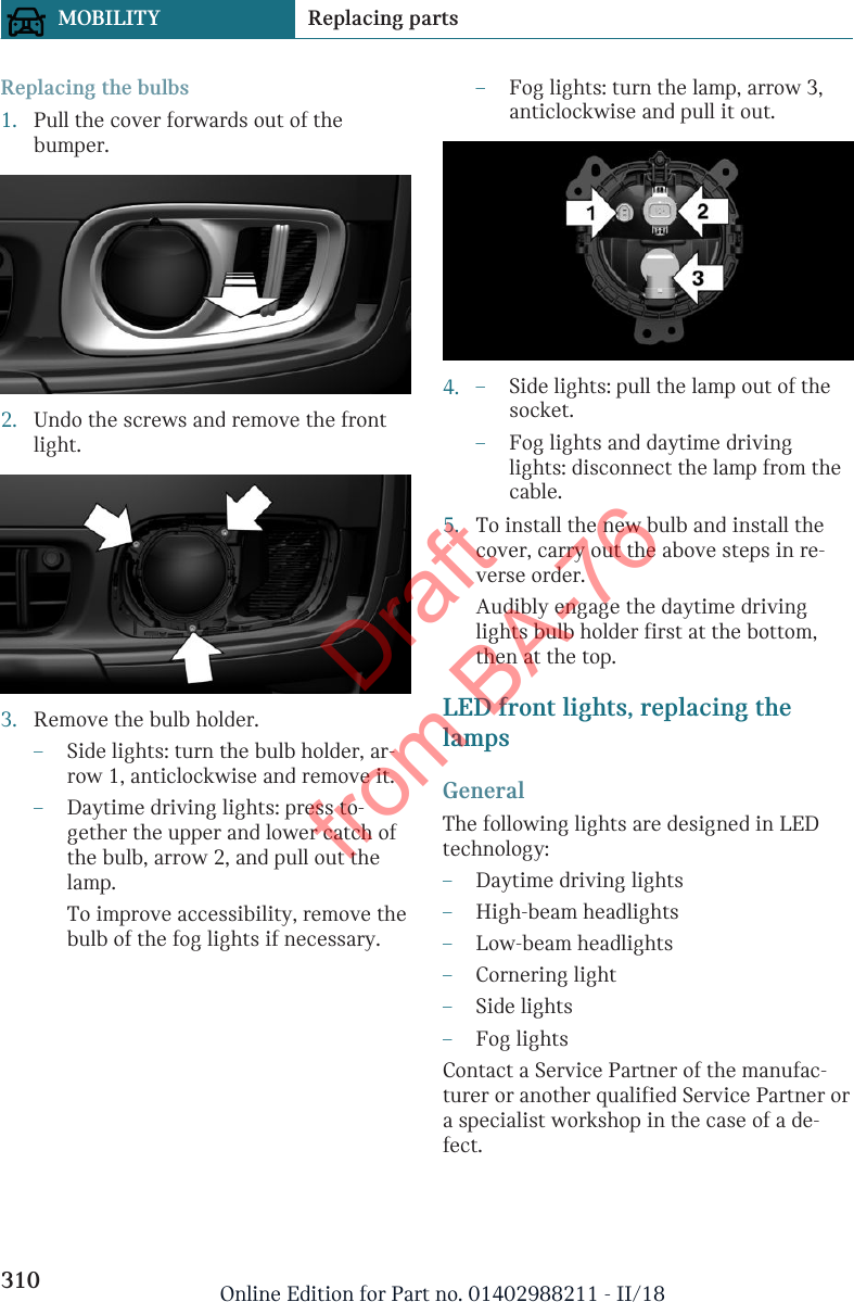 Replacing the bulbs1. Pull the cover forwards out of thebumper.2. Undo the screws and remove the frontlight.3. Remove the bulb holder.–Side lights: turn the bulb holder, ar-row 1, anticlockwise and remove it.–Daytime driving lights: press to-gether the upper and lower catch ofthe bulb, arrow 2, and pull out thelamp.To improve accessibility, remove thebulb of the fog lights if necessary.–Fog lights: turn the lamp, arrow 3,anticlockwise and pull it out.4. –Side lights: pull the lamp out of thesocket.–Fog lights and daytime drivinglights: disconnect the lamp from thecable.5. To install the new bulb and install thecover, carry out the above steps in re-verse order.Audibly engage the daytime drivinglights bulb holder first at the bottom,then at the top.LED front lights, replacing thelampsGeneralThe following lights are designed in LEDtechnology:–Daytime driving lights–High-beam headlights–Low-beam headlights–Cornering light–Side lights–Fog lightsContact a Service Partner of the manufac-turer or another qualified Service Partner ora specialist workshop in the case of a de-fect.Seite 310MOBILITY Replacing parts310 Online Edition for Part no. 01402988211 - II/18Draft from BA-76