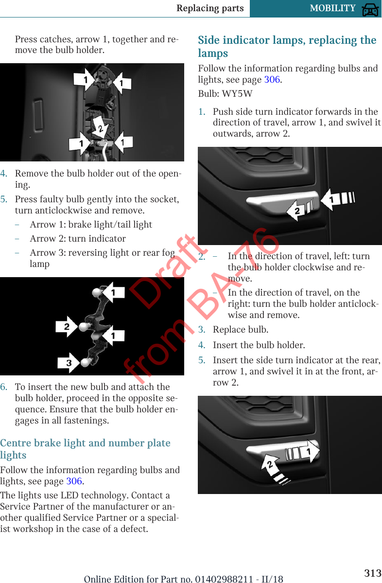 Press catches, arrow 1, together and re-move the bulb holder.4. Remove the bulb holder out of the open-ing.5. Press faulty bulb gently into the socket,turn anticlockwise and remove.–Arrow 1: brake light/tail light–Arrow 2: turn indicator–Arrow 3: reversing light or rear foglamp6. To insert the new bulb and attach thebulb holder, proceed in the opposite se-quence. Ensure that the bulb holder en-gages in all fastenings.Centre brake light and number platelightsFollow the information regarding bulbs andlights, see page 306.The lights use LED technology. Contact aService Partner of the manufacturer or an-other qualified Service Partner or a special-ist workshop in the case of a defect.Side indicator lamps, replacing thelampsFollow the information regarding bulbs andlights, see page 306.Bulb: WY5W1. Push side turn indicator forwards in thedirection of travel, arrow 1, and swivel itoutwards, arrow 2.2. –In the direction of travel, left: turnthe bulb holder clockwise and re-move.–In the direction of travel, on theright: turn the bulb holder anticlock-wise and remove.3. Replace bulb.4. Insert the bulb holder.5. Insert the side turn indicator at the rear,arrow 1, and swivel it in at the front, ar-row 2.Seite 313Replacing parts MOBILITY313Online Edition for Part no. 01402988211 - II/18Draft from BA-76