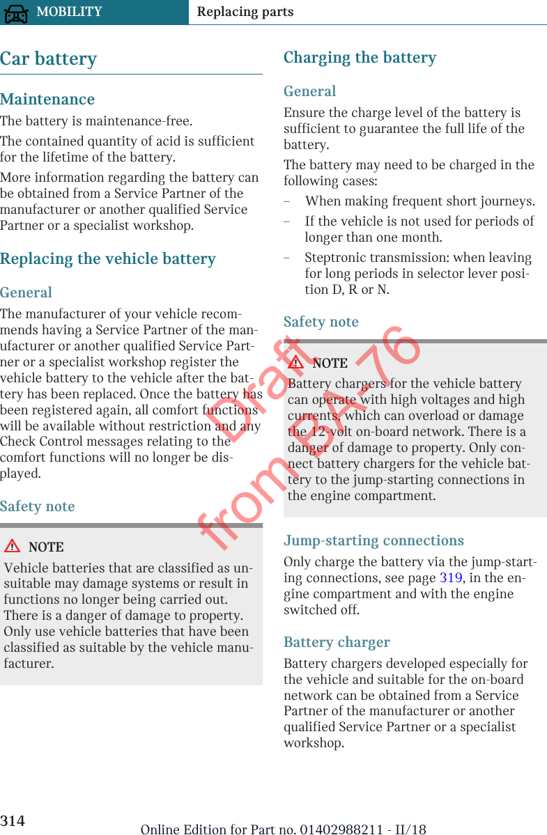 Car batteryMaintenanceThe battery is maintenance-free.The contained quantity of acid is sufficientfor the lifetime of the battery.More information regarding the battery canbe obtained from a Service Partner of themanufacturer or another qualified ServicePartner or a specialist workshop.Replacing the vehicle batteryGeneralThe manufacturer of your vehicle recom-mends having a Service Partner of the man-ufacturer or another qualified Service Part-ner or a specialist workshop register thevehicle battery to the vehicle after the bat-tery has been replaced. Once the battery hasbeen registered again, all comfort functionswill be available without restriction and anyCheck Control messages relating to thecomfort functions will no longer be dis-played.Safety noteNOTEVehicle batteries that are classified as un-suitable may damage systems or result infunctions no longer being carried out.There is a danger of damage to property.Only use vehicle batteries that have beenclassified as suitable by the vehicle manu-facturer.Charging the batteryGeneralEnsure the charge level of the battery issufficient to guarantee the full life of thebattery.The battery may need to be charged in thefollowing cases:–When making frequent short journeys.–If the vehicle is not used for periods oflonger than one month.–Steptronic transmission: when leavingfor long periods in selector lever posi-tion D, R or N.Safety noteNOTEBattery chargers for the vehicle batterycan operate with high voltages and highcurrents, which can overload or damagethe 12-volt on-board network. There is adanger of damage to property. Only con-nect battery chargers for the vehicle bat-tery to the jump-starting connections inthe engine compartment.Jump-starting connectionsOnly charge the battery via the jump-start-ing connections, see page 319, in the en-gine compartment and with the engineswitched off.Battery chargerBattery chargers developed especially forthe vehicle and suitable for the on-boardnetwork can be obtained from a ServicePartner of the manufacturer or anotherqualified Service Partner or a specialistworkshop.Seite 314MOBILITY Replacing parts314 Online Edition for Part no. 01402988211 - II/18Draft from BA-76