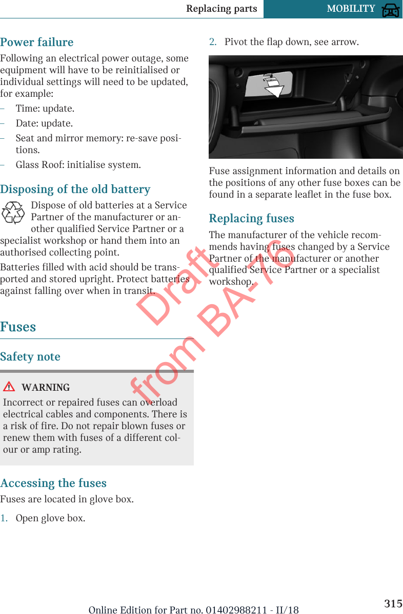 Power failureFollowing an electrical power outage, someequipment will have to be reinitialised orindividual settings will need to be updated,for example:–Time: update.–Date: update.–Seat and mirror memory: re-save posi-tions.–Glass Roof: initialise system.Disposing of the old batteryDispose of old batteries at a ServicePartner of the manufacturer or an-other qualified Service Partner or aspecialist workshop or hand them into anauthorised collecting point.Batteries filled with acid should be trans-ported and stored upright. Protect batteriesagainst falling over when in transit.FusesSafety noteWARNINGIncorrect or repaired fuses can overloadelectrical cables and components. There isa risk of fire. Do not repair blown fuses orrenew them with fuses of a different col-our or amp rating.Accessing the fusesFuses are located in glove box.1. Open glove box.2. Pivot the flap down, see arrow.Fuse assignment information and details onthe positions of any other fuse boxes can befound in a separate leaflet in the fuse box.Replacing fusesThe manufacturer of the vehicle recom-mends having fuses changed by a ServicePartner of the manufacturer or anotherqualified Service Partner or a specialistworkshop.Seite 315Replacing parts MOBILITY315Online Edition for Part no. 01402988211 - II/18Draft from BA-76