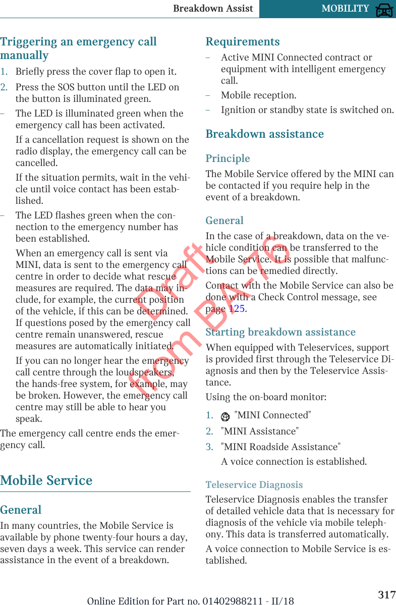 Triggering an emergency callmanually1. Briefly press the cover flap to open it.2. Press the SOS button until the LED onthe button is illuminated green.–The LED is illuminated green when theemergency call has been activated.If a cancellation request is shown on theradio display, the emergency call can becancelled.If the situation permits, wait in the vehi-cle until voice contact has been estab-lished.–The LED flashes green when the con-nection to the emergency number hasbeen established.When an emergency call is sent viaMINI, data is sent to the emergency callcentre in order to decide what rescuemeasures are required. The data may in-clude, for example, the current positionof the vehicle, if this can be determined.If questions posed by the emergency callcentre remain unanswered, rescuemeasures are automatically initiated.If you can no longer hear the emergencycall centre through the loudspeakers,the hands-free system, for example, maybe broken. However, the emergency callcentre may still be able to hear youspeak.The emergency call centre ends the emer-gency call.Mobile ServiceGeneralIn many countries, the Mobile Service isavailable by phone twenty-four hours a day,seven days a week. This service can renderassistance in the event of a breakdown.Requirements–Active MINI Connected contract orequipment with intelligent emergencycall.–Mobile reception.–Ignition or standby state is switched on.Breakdown assistancePrincipleThe Mobile Service offered by the MINI canbe contacted if you require help in theevent of a breakdown.GeneralIn the case of a breakdown, data on the ve-hicle condition can be transferred to theMobile Service. It is possible that malfunc-tions can be remedied directly.Contact with the Mobile Service can also bedone with a Check Control message, seepage 125.Starting breakdown assistanceWhen equipped with Teleservices, supportis provided first through the Teleservice Di-agnosis and then by the Teleservice Assis-tance.Using the on-board monitor:1.   &quot;MINI Connected&quot;2. &quot;MINI Assistance&quot;3. &quot;MINI Roadside Assistance&quot;A voice connection is established.Teleservice DiagnosisTeleservice Diagnosis enables the transferof detailed vehicle data that is necessary fordiagnosis of the vehicle via mobile teleph-ony. This data is transferred automatically.A voice connection to Mobile Service is es-tablished.Seite 317Breakdown Assist MOBILITY317Online Edition for Part no. 01402988211 - II/18Draft from BA-76