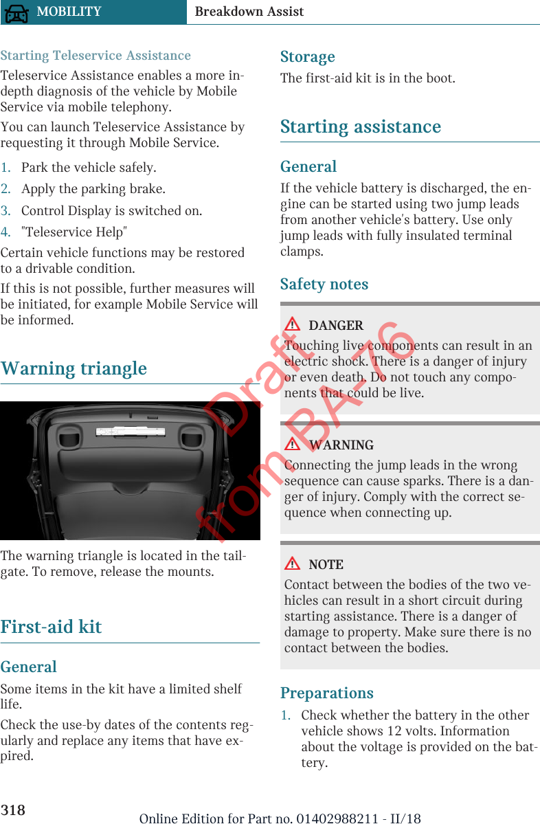 Starting Teleservice AssistanceTeleservice Assistance enables a more in-depth diagnosis of the vehicle by MobileService via mobile telephony.You can launch Teleservice Assistance byrequesting it through Mobile Service.1. Park the vehicle safely.2. Apply the parking brake.3. Control Display is switched on.4. &quot;Teleservice Help&quot;Certain vehicle functions may be restoredto a drivable condition.If this is not possible, further measures willbe initiated, for example Mobile Service willbe informed.Warning triangleThe warning triangle is located in the tail-gate. To remove, release the mounts.First-aid kitGeneralSome items in the kit have a limited shelflife.Check the use-by dates of the contents reg-ularly and replace any items that have ex-pired.StorageThe first-aid kit is in the boot.Starting assistanceGeneralIf the vehicle battery is discharged, the en-gine can be started using two jump leadsfrom another vehicle&apos;s battery. Use onlyjump leads with fully insulated terminalclamps.Safety notesDANGERTouching live components can result in anelectric shock. There is a danger of injuryor even death. Do not touch any compo-nents that could be live.WARNINGConnecting the jump leads in the wrongsequence can cause sparks. There is a dan-ger of injury. Comply with the correct se-quence when connecting up.NOTEContact between the bodies of the two ve-hicles can result in a short circuit duringstarting assistance. There is a danger ofdamage to property. Make sure there is nocontact between the bodies.Preparations1. Check whether the battery in the othervehicle shows 12 volts. Informationabout the voltage is provided on the bat-tery.Seite 318MOBILITY Breakdown Assist318 Online Edition for Part no. 01402988211 - II/18Draft from BA-76